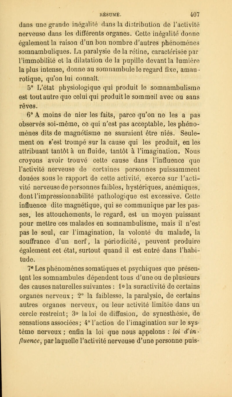 dans une grande inégalité dans la distribution de l'activité nerveuse dans les différents organes. Cette inégalité donne également la raison d'un bon nombre d'autres phénomènes somnambuliques. La paralysie delà rétine, caractérisée par l'immobilité et la dilatation de la pupille devant la lumière la plus intense, donne au somnambule le regard fixe, amau- rotique, qu'on lui connaît. 5° L'état physiologique qui produit le somnambulisme est tout autre que celui qui produit le sommeil avec ou sans rêves. 6° A moins de nier les faits, parce qu'on ne les a pas observés soi-même, ce qui n'est pas acceptable, les phéno- mènes dits de magnétisme ne sauraient être niés. Seule- ment on s'est trompé sur la cause qui les produit, en les attribuant tantôt à un fluide, tantôt à l'imagination. Nous croyons avoir trouvé cette cause dans l'influence que l'activité nerveuse de certaines personnes puissamment douées sous le rapport de cette activité, exerce sur l'acti- vité nerveuse de personnes faibles, hystériques, anémiques, dont l'impressionnabilité pathologique est excessive. Cette influence dite magnétique, qui se communique par les pas- ses, les attouchements, le regard, est un moyen puissant pour mettre ces malades en somnambulisme, mais il n'est pas le seul, car l'imagination, la volonté du malade, la souffrance d'un nerf, la périodicité, peuvent produire également cet état, surtout quand il est entré dans l'habi- tude. 7e Les phénomènes somatiques et psychiques que présen- tent les somnambules dépendent tous d'une ou de plusieurs des causes naturelles suivantes : 1<> la suractivité de certains organes nerveux ; 2° la faiblesse, la paralysie, de certains autres organes nerveux, ou leur activité limitée dans un cercle restreint; 3° la loi de diffusion, de synesthésie, de sensations associées; 4° l'action de l'imagination sur le sys- tème nerveux ; enfin la loi que nous appelons : loi $in - fluence, par laquelle l'activité nerveuse d'une personne puis-