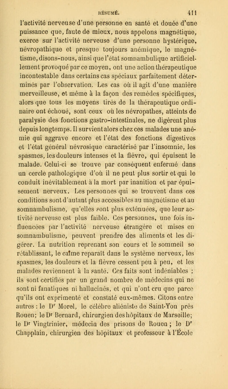 l'activité nerveuse d'une personne en santé et douée d'une puissance que, faute de mieux, nous appelons magnétique, exerce sur l'activité nerveuse d'une personne hystérique, névropathique et presque toujours anémique, le magné- tisme, disons-nous, ainsi que l'état somnambulique artificiel- lement provoqué par ce moyen, ont une action thérapeutique incontestable dans certains cas spéciaux parfaitement déter- minés par l'observation. Les cas où il agit d'une manière merveilleuse, et même à la façon des remèdes spécifiques, alors que tous les moyens tirés de la thérapeutique ordi- naire ont échoué, sont ceux où les névropathes, atteints de paralysie des fonctions gastro-intestinales, ne digèrent plus depuis longtemps. Il survient alors chez ces malades une ané- mie qui aggrave encore et l'état des fonctions digestives et l'état général névrosique caractérisé par l'insomnie, les spasmes, les douleurs intenses et la fièvre, qui épuisent le malade. Celui-ci se trouve par conséquent enfermé dans un cercle pathologique d'où il ne peut plus sortir et qui le conduit inévitablement à la mort par inanition et par épui- sement nerveux. Les personnes qui se trouvent dans ces conditions sont d'autant plus accessibles au magnétisme et au somnambulisme, qu'elles sont plus exténuées, que leur ac- tivité nerveuse est plus faible. Ces personnes, une fois in- fluencées par l'activité nerveuse étrangère et mises en somnambulisme, peuvent prendre des aliments et les di- gérer. La nutrition reprenant son cours et le sommeil se rétablissant, le calme reparaît dans le système nerveux, les spasmes, les douleurs et la fièvre cessent peu à peu, et les malades reviennent à la santé. Ces faits sont indéniables ; ils sont certifiés par un grand nombre de médecins qui ne sont ni fanatiques ni hallucinés, et qui n'ont cru que parce qu'ils ont exprimenté et constaté eux-mêmes. Citons entre autres : le Dr Morel, le célèbre aliéniste de Saint-Yon près Rouen; leDr Bernard, chirurgien des hôpitaux de Marseille; le Dr Vingtrinier, médecin des prisons de Rouen ; le Dr Chapplain, chirurgien des hôpitaux et professeur à l'École