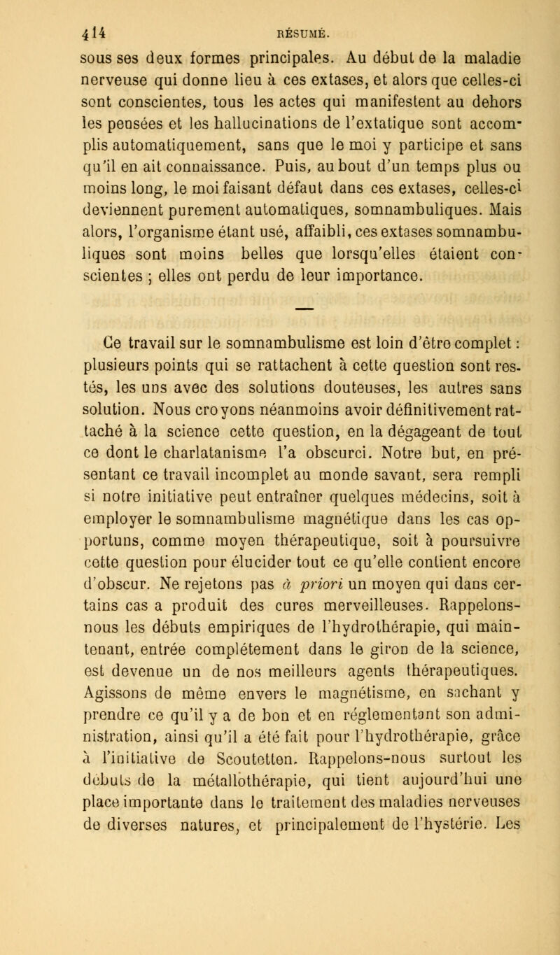 sous ses deux formes principales. Au début de la maladie nerveuse qui donne lieu à ces extases, et alors que celles-ci sont conscientes, tous les actes qui manifestent au dehors les pensées et les hallucinations de l'extatique sont accom- plis automatiquement, sans que le moi y participe et sans qu'il en ait connaissance. Puis, au bout d'un temps plus ou moins long, le moi faisant défaut dans ces extases, celles-ci deviennent purement automatiques, somnambuliques. Mais alors, l'organisme étant usé, affaibli, ces extases somnambu- liques sont moins belles que lorsqu'elles étaient con- scientes ; elles ont perdu de leur importance. Ce travail sur le somnambulisme est loin d'être complet : plusieurs points qui se rattachent à cette question sont res- tés, les uns avec des solutions douteuses, les autres sans solution. Nous croyons néanmoins avoir définitivement rat- taché à la science cette question, en la dégageant de tout ce dont le charlatanisme l'a obscurci. Notre but, en pré- sentant ce travail incomplet au monde savant, sera rempli si notre initiative peut entraîner quelques médecins, soit à employer le somnambulisme magnétique dans les cas op- portuns, comme moyen thérapeutique, soit à poursuivre cette question pour élucider tout ce qu'elle contient encore d'obscur. Ne rejetons pas à priori un moyen qui dans cer- tains cas a produit des cures merveilleuses. Rappelons- nous les débuts empiriques de l'hydrothérapie, qui main- tenant, entrée complètement dans le giron de la science, est devenue un de nos meilleurs agents thérapeutiques. Agissons de même envers le magnétisme, en sachant y prendre ce qu'il y a de bon et en réglementant son admi- nistration, ainsi qu'il a été fait pour l'hydrothérapie, grâce à l'initiative de Scoutetten, Rappelons-nous surtout les débuts de la métallothérapie, qui tient aujourd'hui une place importante dans le traitement des maladies nerveuses de diverses natures, et principalement de l'hystérie. Les