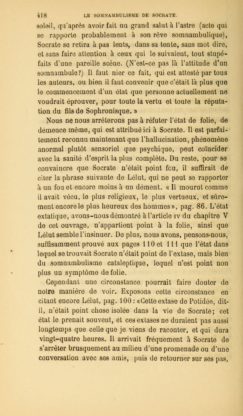 soleil, qu'après avoir fait un grand saint à l'astre (acte qui se rapporte probablement à son rêve somnambulique), Socrate se retira à pas lents, dans sa tente, sans mot dire, et sans faire attention à ceux qui le suivaient, tout stupé- faits d'une pareille scène. (N'est-ce pas là l'attitude d'un somnambule?) Il faut nier ce fait, qui est attesté par tous les auteurs, ou bien il faut convenir que c'était là plus que le commencement d'un état que personne actuellement ne voudrait éprouver, pour toute la vertu et toute la réputa- tion du fils de Sophronisque. » Nous ne nous arrêterons pas à réfuter l'état de folie, de démence même, qui est attribué ici à Socrate. Il est parfai- tement reconnu maintenant que l'hallucination, phénomène anormal plutôt sensoriel que psychique, peut coïncider avec la sanité d'esprit la plus complète. Du reste, pour se convaincre que Socrate n'était point feu, il suffirait de citer la phrase suivante de Lélut, qui ne peut se rapporter à un fou et encore moins à un dément. « Il mourut comme il avait vécu, le plus religieux, le plus vertueux, et sûre- ment encore le plus heureux des hommes», pag. 86. L'état extatique, avons-nous démontré à l'article iv du chapitre V de cet ouvrage, n'appartient point à la folie, ainsi que Lélut semble l'insinuer. De plus, nous avons, pensons-nous, suffisamment prouvé aux pages 110 et 111 que l'état dans lequel se trouvait Socrate n'était point de l'extase, mais bien du somnambulisme cataleptique, lequel n'est point non plus un symptôme de folie. Cependant une circonstance pourrait faire douter de noire manière de voir. Exposons cette circonstance en citant encore Lélut, pag. 100 : «Cette extase de Potidée, dit- il, n'était point chose isolée dans la vie de Socrate; cet état le prenait souvent, et ces extases ne duraient pas aussi longtemps que celle que je viens de raconter, et qui dura vingt-quatre heures. Il arrivait fréquement à Socrate de s'arrêter brusquement au milieu d'une promenade ou d'une conversation avec ses amis, puis de retourner sur ses pas,