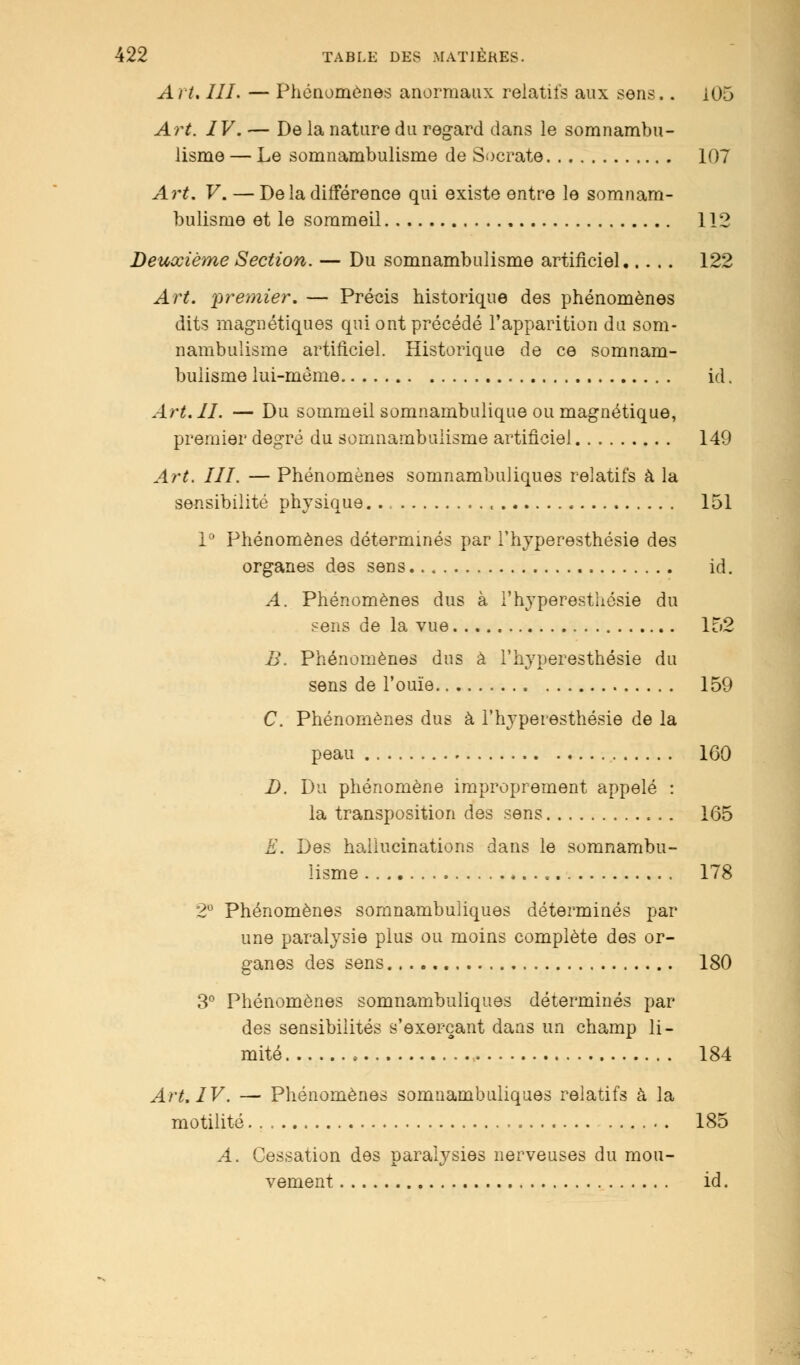 Art. III. — Phénomènes anormaux relatifs aux sens.. 105 Art. IV. — De la nature du regard dans le somnambu- lisme — Le somnambulisme de Socrate 107 Art. V. — De la différence qui existe entre le somnam- bulisme et le sommeil 112 Deuxième Section. — Du somnambulisme artificiel 122 Art. premier. — Précis historique des phénomènes dits magnétiques qui ont précédé l'apparition du som- nambulisme artificiel. Historique de ce somnam- bulisme lui-même id. Art. II. — Du sommeil somnambulique ou magnétique, premier degré du somnambulisme artificiel 149 Art. III. — Phénomènes somnambuliques relatifs à la sensibilité physique.., , 151 1° Phénomènes déterminés par l'hyperesthésie des organes des sens id. A. Phénomènes dus à l'hyperesthésie du sens de la vue 152 B. Phénomènes dus à l'hyperesthésie du sens de l'ouïe 159 C. Phénomènes dus à l'hyperesthésie de la peau 1G0 D. Du phénomène improprement appelé : la transposition des sens 165 E. Des hallucinations dans le somnambu- lisme 178 2° Phénomènes somnambuliques déterminés par une paralysie plus ou moins complète des or- ganes des sens 180 3° Phénomènes somnambuliques déterminés par des sensibilités s'exerçant dans un champ li- mité 184 Art. IV. — Phénomènes somnambuliques relatifs à la motilité 185 A. Cessation des paralysies nerveuses du mou- vement id.