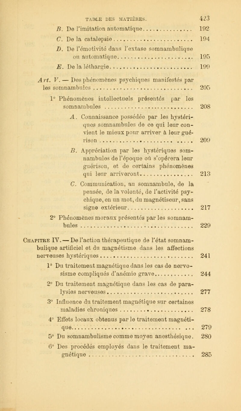 B. De l'imitation automatique. 192 C. De la catalepsie 194 D. De l'émotivité dans l'extase somnambulique ou automatique 195 E. De la léthargie 199 Art. V. — Des phénomènes psychiques manifestés par les somnambules , . .. * 205 1° Phénomènes intellectuels présentés par les somnambules 208 A. Connaissance possédée par les hystéri- ques somnambules de ce qui leur con- vient le mieux pour arriver à leur gué- rison 209 B. Appréciation par les hystériques som- nambules de l'époque où s'opérera leur guérison, et de certains phénomènes qui leur arriveront 213 C. Communication, au somnambule, de la pensée, de la volonté, de l'activité psy- chique, en un mot, du magnétiseur, sans signe extérieur 217 2° Phénomènes moraux présentés par les somnam- bules 229 Chapitre IV. — De l'action thérapeutique de l'état somnam- bulique artificiel et du magnétisme dans les affections nerveuses hystériques 241 1° Du traitement magnétique dans les cas de nervo- sisme compliqués d'anémie grave 244 2° Du traitement magnétique dans les cas de para- lysies nerveuses 277 3° Influence du traitement magnétique sur certaines maladies chroniques 278 4° Effets locaux obtenus par le traitement magnéti- que 279 5° Du somnambulisme comme moyen anesthésique. 280 6° Des procédés employés dans le traitement ma- gnétique 285