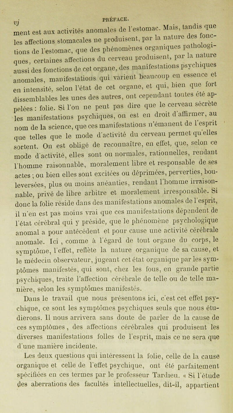 ment est aux activités anomales de l'estomac Mais, tandis que les affections stomacales ne produisent, par la nature des onc- tions de l'estomac, que des phénomènes organiques pathologi- ques, certaines affections du cerveau produisent, par la nature aussi des fonctions de cet organe, des manifestations psychiques anomales, manifestations qui varient beaucoup en essence e en intensité, selon l'état de cet organe, et qui, bien que fort dissemblables les unes des autres, ont cependant toutes ete ap- pelées • folie. Si l'on ne peut pas dire que le cerveau secrète les manifestations psychiques, on est en droit d'affirmer, au nom de la science, que ces manifestations n'émanent de 1 esprit que telles que le mode d'activité du cerveau permet qu elles sortent. On est obligé de reconnaître, en effet, que, selon ce mode d'activité, elles sont ou normales, rationnelles, rendant l'homme raisonnable, moralement libre et responsable de ses actes ; ou bien elles sont excitées ou déprimées, perverties, bou- leversées, plus ou moins anéanties, rendant l'homme irraison- nable, privé de libre arbitre et moralement irresponsable. Si donc l'a folie réside dans des manifestations anomales de l'esprit, il n'eu est pas moins vrai que ces manifestations dépendent de l'état cérébral qui y préside, que le phénomène psychologique anomal a pour antécédent et pour cause une activité cérébrale anomale. Ici , comme à l'égard de tout organe du corps, le symptôme, l'effet, reflète la nature organique de sa cause, et le médecin observateur, jugeant cet état organique par les sym- ptômes manifestés, qui sont, chez les fous, en grande partie psychiques, traite l'affection cérébrale de telle ou de telle ma- nière, selon les symptômes manifestés. Dans le travail que nous présentons ici, c'est cet effet psy- chique, ce sont les symptômes psychiques seuls que nous étu- dierons. 11 nous arrivera sans doute de parler de la cause de ces symptômes, des affections cérébrales qui produisent les diverses manifestations folles de l'esprit, mais ce ne sera que d'une manière incidente. Les deux questions qui intéressent la folie, celle de la cause organique et celle de l'effet psychique, ont été parfaitement spécifiées en ces termes par le professeur Tardieu. « Si l'étude des aberrations des facultés intellectuelles, dit-il, appartient