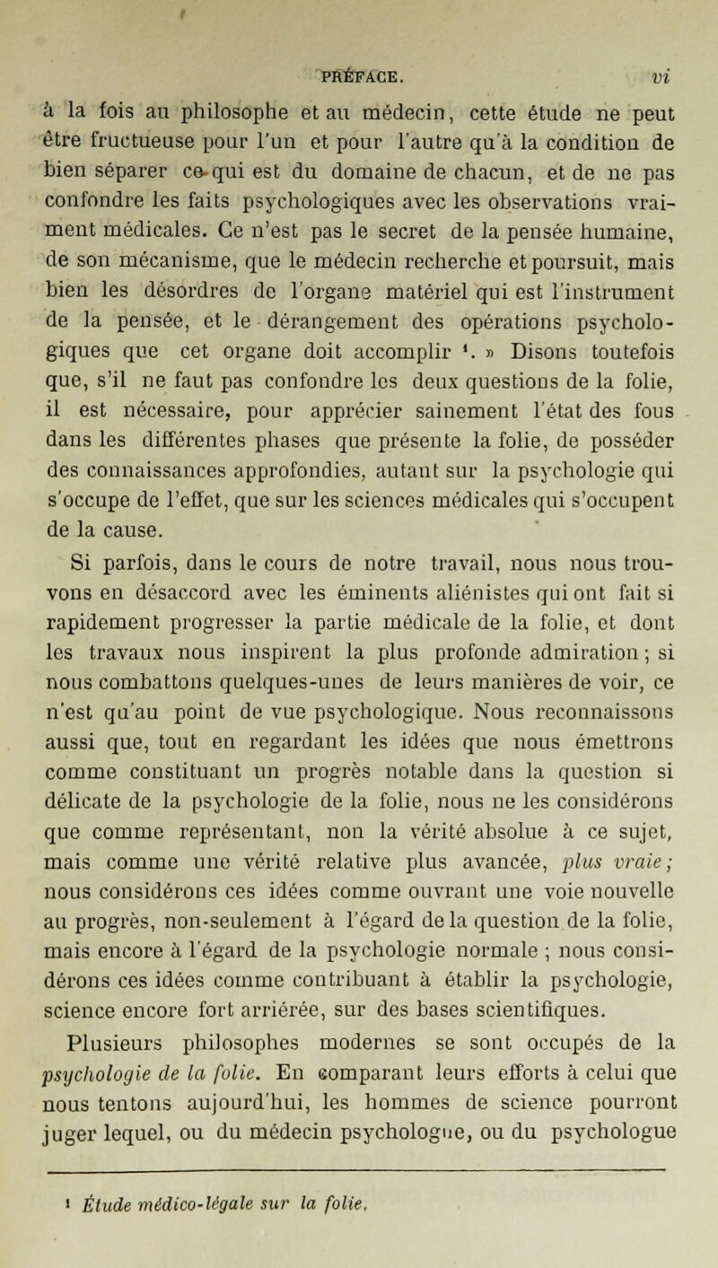 PRÉFACE. 1)i à la fois au philosophe et au médecin, cette étude ne peut être fructueuse pour l'un et pour l'autre qu'à la condition de bien séparer ce-qui est du domaine de chacun, et de ue pas confondre les faits psychologiques avec les observations vrai- ment médicales. Ce n'est pas le secret de la pensée humaine, de son mécanisme, que le médecin recherche et poursuit, mais bien les désordres de l'organe matériel qui est l'instrument de la peusée, et le dérangement des opérations psycholo- giques que cet organe doit accomplir '. » Disons toutefois que, s'il ne faut pas confondre les deux questions de la folie, il est nécessaire, pour apprécier sainement l'état des fous dans les différentes phases que présente la folie, de posséder des connaissances approfondies, autant sur la psychologie qui s'occupe de l'effet, que sur les sciences médicales qui s'occupent de la cause. Si parfois, dans le cours de notre travail, nous nous trou- vons en désaccord avec les éminents aliénistes qui ont fait si rapidement progresser la partie médicale de la folie, et dont les travaux nous inspirent la plus profonde admiration ; si nous combattons quelques-unes de leurs manières de voir, ce n'est qu'au point de vue psychologique. Nous reconnaissons aussi que, tout en regardant les idées que nous émettrons comme constituant un progrès notable dans la question si délicate de la psychologie de la folie, nous ne les considérons que comme représentant, non la vérité absolue à ce sujet, mais comme une vérité relative plus avancée, plus vraie; nous considérons ces idées comme ouvrant une voie nouvelle au progrès, non-seulement à l'égard delà question de la folie, mais encore à l'égard de la psychologie normale ; nous consi- dérons ces idées comme contribuant à établir la psychologie, science encore fort arriérée, sur des bases scientifiques. Plusieurs philosophes modernes se sont occupés de la psychologie de la folie. En eomparant leurs efforts à celui que nous tentons aujourd'hui, les hommes de science pourront juger lequel, ou du médecin psychologue, ou du psychologue 1 Élude médico-légale sur la folie,