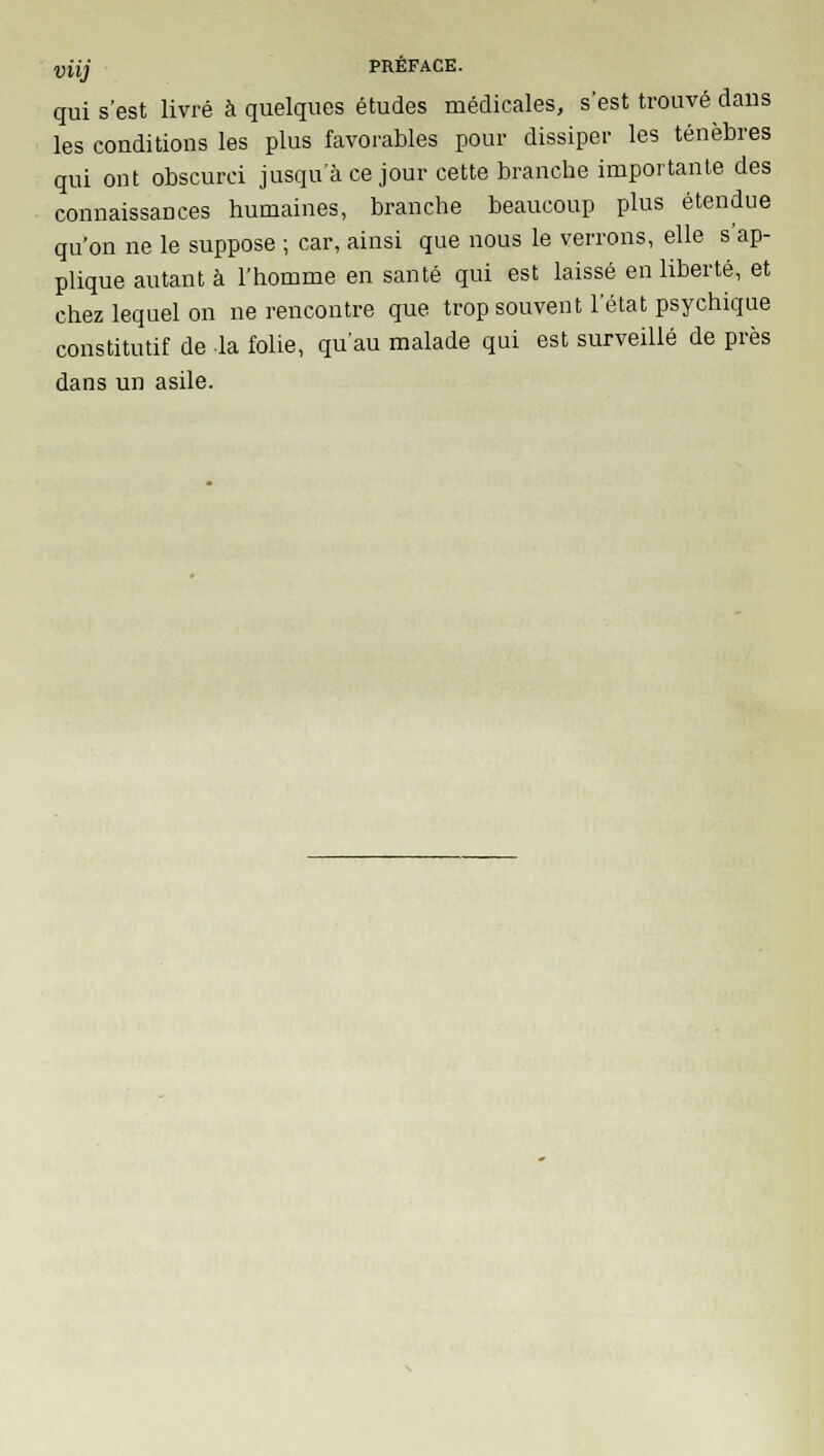 qui s'est livré à quelques études médicales, s'est trouvé dans les conditions les plus favorables pour dissiper les ténèbres qui ont obscurci jusqu'à ce jour cette branche importante des connaissances humaines, branche beaucoup plus étendue qu'on ne le suppose ; car, ainsi que nous le verrons, elle s'ap- plique autant à l'homme en santé qui est laissé en liberté, et chez lequel on ne rencontre que trop souvent l'état psychique constitutif de la folie, qu'au malade qui est surveillé de près dans un asile.