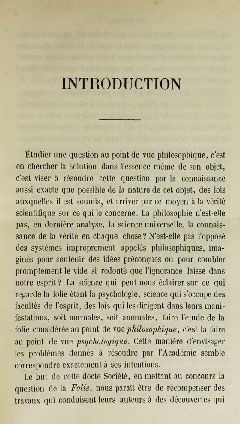 INTRODUCTION Étudier une question au point de vue philosophique, c'est en chercher la solution dans l'essence même de son objet, c'est viser à résoudre cette question par la connaissance aussi exacte que possible de la nature de cet objet, des lois auxquelles il est soumis, et arriver par ce moyen à la vérité scientifique sur ce qui le concerne. La philosophie n'est-elle pas, en dernière analyse, la science universelle, la connais- sance de la vérité en chaque chose? N'est-elle pas l'opposé des systèmes improprement appelés philosophiques, ima- ginés pour soutenir des idées préconçues ou pour combler promptement le vide si redouté que l'ignorance laisse dans notre esprit? La science qui peut nous éclairer sur ce qui regarde la folie étant la psychologie, science qui s'occupe des facultés de l'esprit, des lois qui les dirigent dans leurs mani- festations, soit normales, soit anomales, faire l'étude de la folie considérée au point de vue philosophique, c'est la faire au point de vue psychologique. Celte manière d'envisager les problèmes donnés à résoudre par l'Académie semble correspondre exactement à ses intentions. Le but de cette docte Société, en mettant au concours la question de la Folie, nous parait être de récompenser des travaux qui conduisent leurs auteurs à des découvertes qui