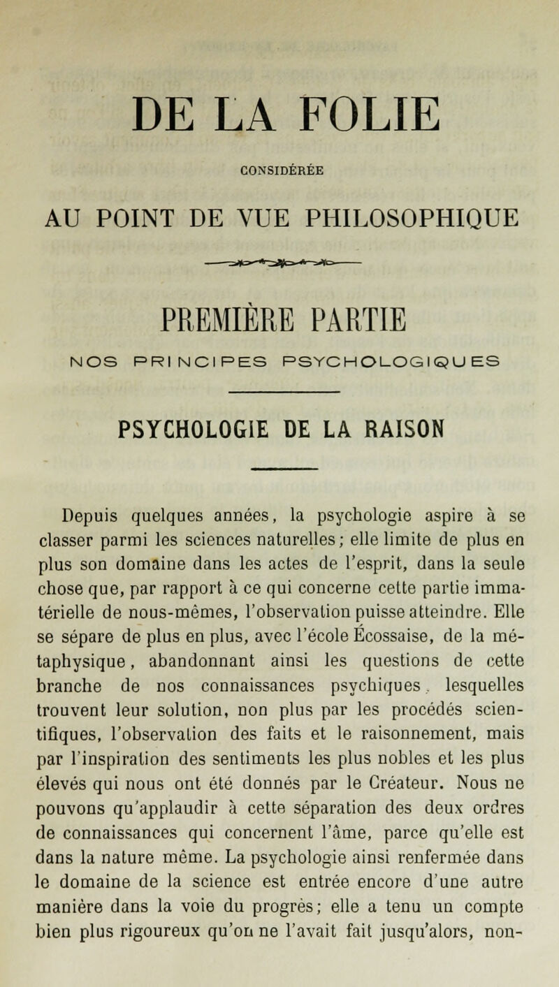 DE LA FOLIE CONSIDEREE AU POINT DE VUE PHILOSOPHIQUE PREMIÈRE PARTIE NOS PRINCIPES PSYCHOLOGIQUES PSYCHOLOGIE DE LA RAISON Depuis quelques années, la psychologie aspire à se classer parmi les sciences naturelles; elle limite de plus en plus son domaine dans les actes de l'esprit, dans la seule chose que, par rapport à ce qui concerne cette partie imma- térielle de nous-mêmes, l'observation puisse atteindre. Elle se sépare de plus en plus, avec l'école Ecossaise, de la mé- taphysique , abandonnant ainsi les questions de cette branche de nos connaissances psychiques lesquelles trouvent leur solution, non plus par les procédés scien- tifiques, l'observation des faits et le raisonnement, mais par l'inspiration des sentiments les plus nobles et les plus élevés qui nous ont été donnés par le Créateur. Nous ne pouvons qu'applaudir à cette séparation des deux ordres de connaissances qui concernent l'âme, parce qu'elle est dans la nature même. La psychologie ainsi renfermée dans le domaine de la science est entrée encore d'une autre manière dans la voie du progrès; elle a tenu un compte bien plus rigoureux qu'on ne l'avait fait jusqu'alors, non-