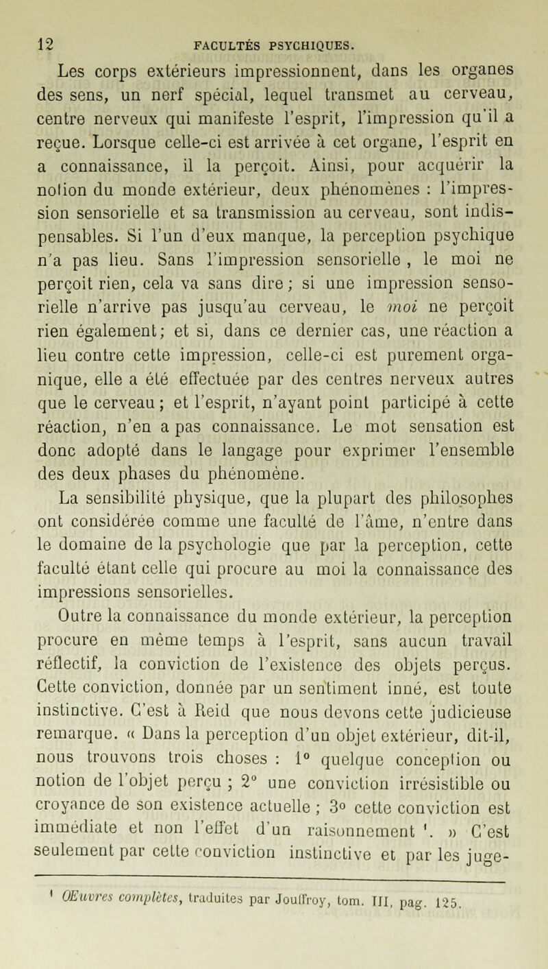 Les corps extérieurs impressionnent, dans les organes des sens, un nerf spécial, lequel transmet au cerveau, centre nerveux qui manifeste l'esprit, l'impression qu'il a reçue. Lorsque celle-ci est arrivée à cet organe, l'esprit en a connaissance, il la perçoit. Ainsi, pour acquérir la notion du monde extérieur, deux phénomènes : l'impres- sion sensorielle et sa transmission au cerveau, sont indis- pensables. Si l'un d'eux manque, la perception psychique n'a pas lieu. Sans l'impression sensorielle , le moi ne perçoit rien, cela va sans dire; si une impression senso- rielle n'arrive pas jusqu'au cerveau, le moi ne perçoit rien également; et si, dans ce dernier cas, une réaction a lieu contre cette impression, celle-ci est purement orga- nique, elle a été effectuée par des centres nerveux autres que le cerveau ; et l'esprit, n'ayant point participé à cette réaction, n'en a pas connaissance. Le mot sensation est donc adopté dans le langage pour exprimer l'ensemble des deux phases du phénomène. La sensibilité physique, que la plupart des philosophes ont considérée comme une faculté de l'âme, n'entre dans le domaine de la psychologie que par la perception, cette faculté étant celle qui procure au moi la connaissance des impressions sensorielles. Outre la connaissance du monde extérieur, la perception procure en même temps à l'esprit, sans aucun travail réflectif, la conviction de l'existence des objets perçus. Cette conviction, donnée par un sentiment inné, est toute instinctive. C'est à Reid que nous devons cette judicieuse remarque. « Dans la perception d'un objet extérieur, dit-il, nous trouvons trois choses : 1° quelque conception ou notion de l'objet perçu ; 2° une conviction irrésistible ou croyance de son existence actuelle ; 3° cette conviction est immédiate et non l'effet d'un raisonnement '. » C'est seulement par cette conviction instinctive et par les juge- OEuwes complètes, traduites par Jouffroy, tom. III, pag. 125.