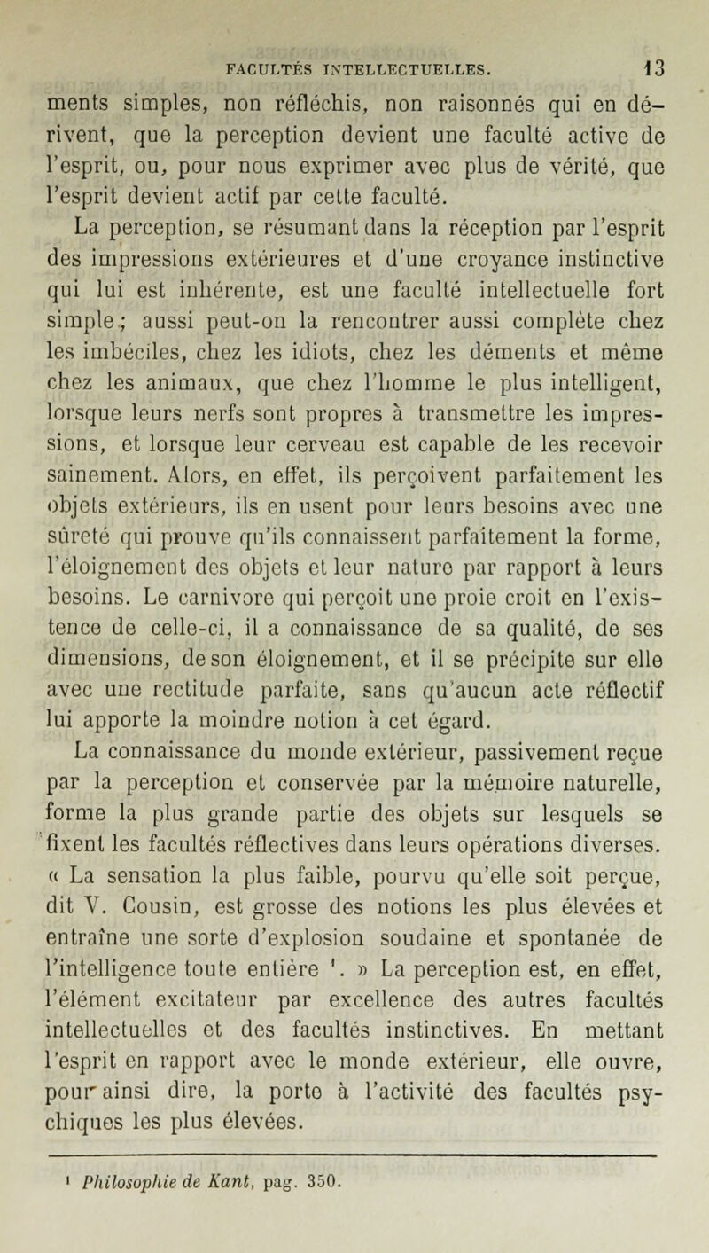 ments simples, non réfléchis, non raisonnes qui en dé- rivent, que la perception devient une faculté active de l'esprit, ou, pour nous exprimer avec plus de vérité, que l'esprit devient actif par celte faculté. La perception, se résumant dans la réception par l'esprit des impressions extérieures et d'une croyance instinctive qui lui est inhérente, est une faculté intellectuelle fort simple; aussi peut-on la rencontrer aussi complète chez les imbéciles, chez les idiots, chez les déments et même chez les animaux, que chez l'homme le plus intelligent, lorsque leurs nerfs sont propres à transmettre les impres- sions, et lorsque leur cerveau est capable de les recevoir sainement. Alors, en effet, ils perçoivent parfaitement les objets extérieurs, ils en usent pour leurs besoins avec une sûreté qui prouve qu'ils connaissent parfaitement la forme, l'éloignement des objets et leur nature par rapport à leurs besoins. Le carnivore qui perçoit une proie croit en l'exis- tence de celle-ci, il a connaissance de sa qualité, de ses dimensions, de son éloignement, et il se précipite sur elle avec une rectitude parfaite, sans qu'aucun acte réflectif lui apporte la moindre notion à cet égard. La connaissance du monde extérieur, passivement reçue par la perception et conservée par la mémoire naturelle, forme la plus grande partie des objets sur lesquels se fixent les facultés réflectives dans leurs opérations diverses. « La sensation la plus faible, pourvu qu'elle soit perçue, dit V. Cousin, est grosse des notions les plus élevées et entraîne une sorte d'explosion soudaine et spontanée de l'intelligence toute entière '. » La perception est, en effet, l'élément excitateur par excellence des autres facultés intellectuelles et des facultés instinctives. En mettant l'esprit en rapport avec le monde extérieur, elle ouvre, pour ainsi dire, la porte à l'activité des facultés psy- chiques les plus élevées. 1 Philosophie de Kant, pag. 350.