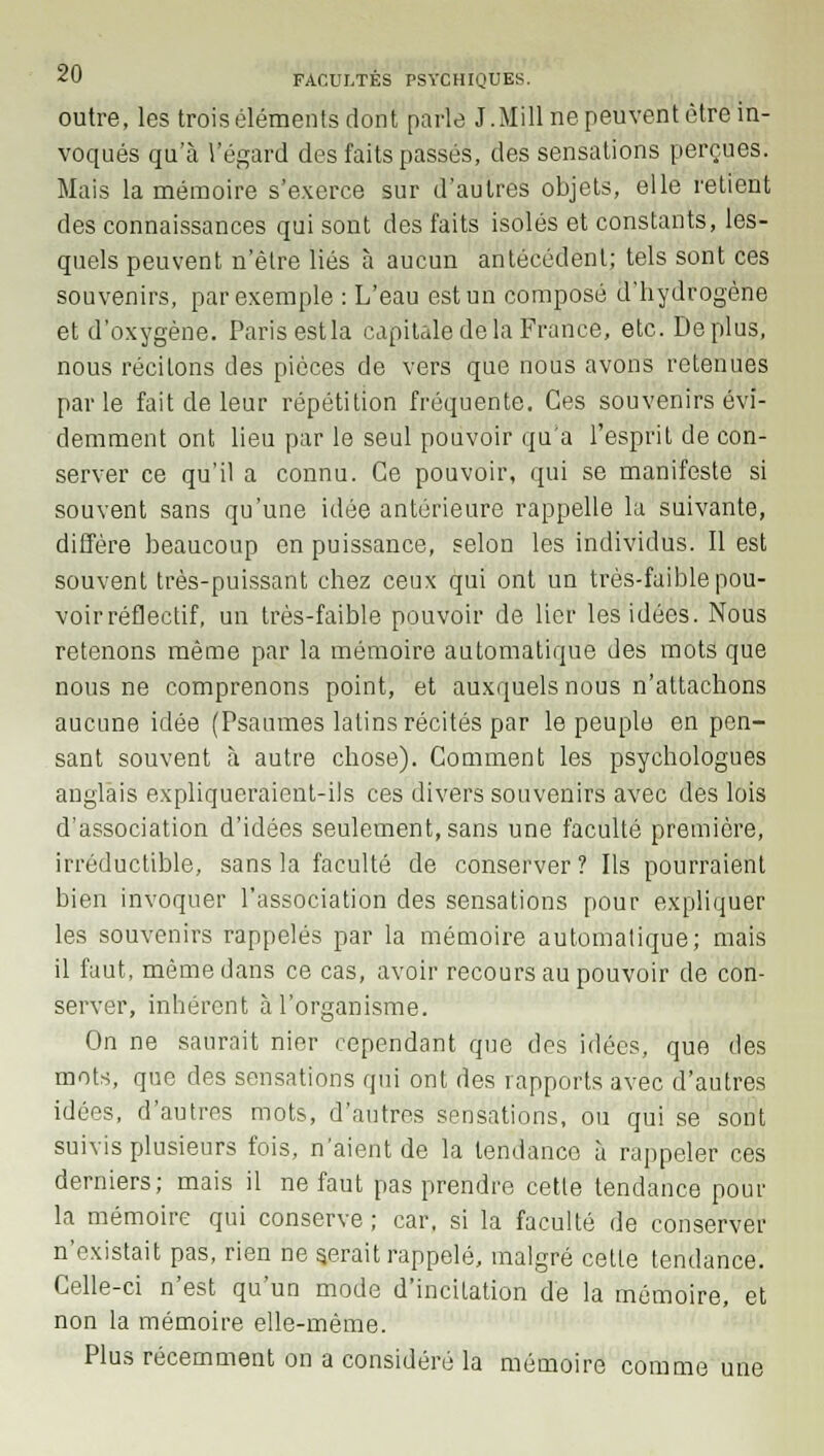 outre, les trois éléments dont parle J.Mill ne peuvent être in- voqués qu'à l'égard des faits passés, des sensations perçues. Mais la mémoire s'exerce sur d'autres objets, elle retient des connaissances qui sont des faits isolés et constants, les- quels peuvent n'être liés à aucun antécédent; tels sont ces souvenirs, par exemple : L'eau est un composé d'hydrogène et d'oxygène. Paris est la capitale de la France, etc. Déplus, nous récitons des pièces de vers que nous avons retenues parle fait de leur répétition fréquente. Ces souvenirs évi- demment ont lieu par le seul pouvoir qu'a l'esprit de con- server ce qu'il a connu. Ce pouvoir, qui se manifeste si souvent sans qu'une idée antérieure rappelle la suivante, diffère beaucoup en puissance, selon les individus. Il est souvent très-puissant chez ceux qui ont un très-faible pou- voir réflectif, un très-faible pouvoir de lier les idées. Nous retenons même par la mémoire automatique des mots que nous ne comprenons point, et auxquels nous n'attachons aucune idée (Psaumes latins récités par le peuple en pen- sant souvent à autre chose). Comment les psychologues anglais expliqueraient-ils ces divers souvenirs avec des lois d'association d'idées seulement, sans une faculté première, irréductible, sans la faculté de conserver? Ils pourraient bien invoquer l'association des sensations pour expliquer les souvenirs rappelés par la mémoire automatique; mais il faut, même dans ce cas, avoir recours au pouvoir de con- server, inhérent à l'organisme. On ne saurait nier cependant que des idées, que des mots, que des sensations qui ont des rapports avec d'autres idées, d'autres mots, d'autres sensations, ou qui se sont suivis plusieurs fois, n'aient de la tendance à rappeler ces derniers; mais il ne faut pas prendre cette tendance pour la mémoire qui conserve ; car, si la faculté de conserver n'existait pas, rien ne gérait rappelé, malgré cette tendance. Celle-ci n'est qu'un mode d'incitation de la mémoire, et non la mémoire elle-même. Plus récemment on a considéré la mémoire comme une