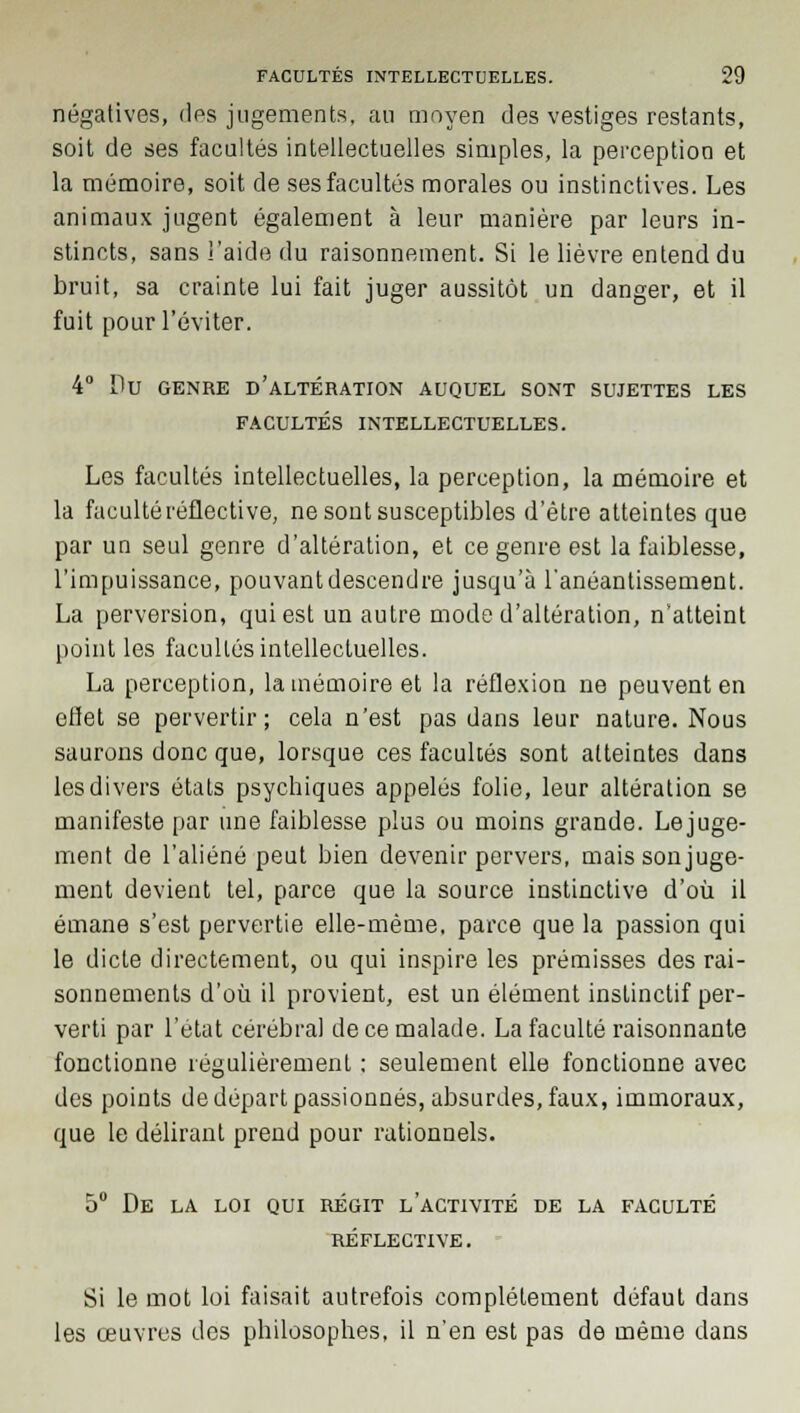 négatives, des jugements, au moyen des vestiges restants, soit de ses facultés intellectuelles simples, la perception et la mémoire, soit de ses facultés morales ou instinctives. Les animaux jugent également à leur manière par leurs in- stincts, sans l'aide du raisonnement. Si le lièvre entend du bruit, sa crainte lui fait juger aussitôt un danger, et il fuit pour l'éviter. 4° Du GENRE D'ALTÉRATION AUQUEL SONT SUJETTES LES FACULTÉS INTELLECTUELLES. Les facultés intellectuelles, la perception, la mémoire et la facultéréflective, ne sont susceptibles d'être atteintes que par un seul genre d'altération, et ce genre est la faiblesse, l'impuissance, pouvant descendre jusqu'à l'anéantissement. La perversion, qui est un autre mode d'altération, n'atteint point les facultés intellectuelles. La perception, la mémoire et la réflexion ne peuvent en eflet se pervertir; cela n'est pas dans leur nature. Nous saurons donc que, lorsque ces facultés sont atteintes dans les divers états psychiques appelés folie, leur altération se manifeste par une faiblesse plus ou moins grande. Lejuge- ment de l'aliéné peut bien devenir pervers, maissonjuge- ment devient tel, parce que la source instinctive d'où il émane s'est pervertie elle-même, parce que la passion qui le dicte directement, ou qui inspire les prémisses des rai- sonnements d'où il provient, est un élément instinctif per- verti par l'état cérébral de ce malade. La faculté raisonnante fonctionne régulièrement : seulement elle fonctionne avec des points de départ passionnés, absurdes, faux, immoraux, que le délirant prend pour rationnels. 5° DE LA LOI QUI RÉGIT L'ACTIVITÉ DE LA FACULTÉ RÉFLECTIVE. Si le mot loi faisait autrefois complètement défaut dans les œuvres des philosophes, il n'en est pas de même dans