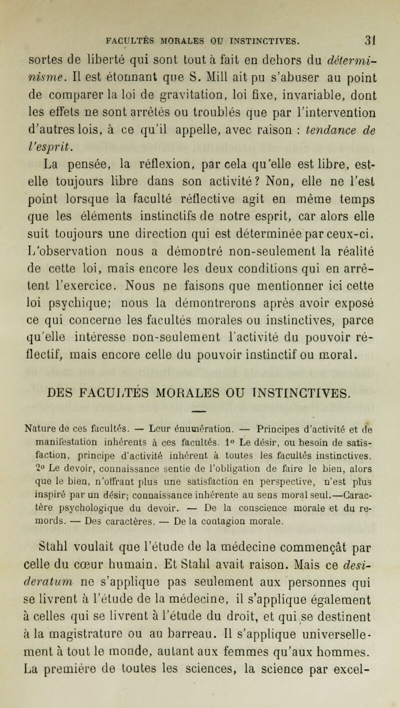 sortes de liberté qui sont tout à fait en dehors du détermi- nisme. Il est étonnant que S. Mill ait pu s'abuser au point de comparer la loi de gravitation, loi fixe, invariable, dont les effets ne sont arrêtés ou troublés que par l'intervention d'autres lois, à ce qu'il appelle, avec raison : tendance de l'esprit. La pensée, la réflexion, par cela qu'elle est libre, est- elle toujours libre dans son activité? Non, elle ne l'est point lorsque la faculté réflective agit en même temps que les éléments instinctifs de notre esprit, car alors elle suit toujours une direction qui est déterminée par ceux-ci. L'observation nous a démontré non-seulement la réalité de cette loi, mais encore les deux conditions qui en arrê- tent l'exercice. Nous ne faisons que mentionner ici cette loi psychique; nous la démontrerons après avoir exposé ce qui concerne les facultés morales ou instinctives, parce qu'elle intéresse non-seulement l'activité du pouvoir ré- flectif, mais encore celle du pouvoir instinctif ou moral. DES FACULTÉS MORALES OU INSTINCTIVES. Nature de ces facultés. — Leur énutnération. — Principes d'activité et de manifestation inhérents à ces facultés. 1° Le désir, ou besoin de satis- faction, principe d'activité inhérent à toutes les facultés instinctives. 2° Le devoir, connaissance sentie de l'obligation de faire le bien, alors que le bien, n'olfrant plus une satisfaction en perspective, n'est plus inspiré par un désir; connaissance inhérente au sens moral seul.—Carac- tère psychologique du devoir. — De la conscience morale et du re- mords. — Des caractères. — De la contagion morale. Stahl voulait que l'étude de la médecine commençât par celle du cœur humain. Et Stahl avait raison. Mais ce desi- deratum ne s'applique pas seulement aux personnes qui se livrent à l'étude de la médecine, il s'applique également à celles qui se livrent à l'étude du droit, et qui se destinent à la magistrature ou au barreau. Il s'applique universelle- ment à tout le monde, autant aux femmes qu'aux hommes. La première de toutes les sciences, la science par excel-