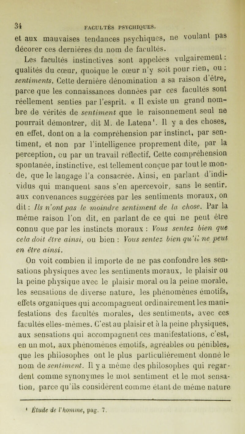 et aux mauvaises tendances psychiques, ne voulant pas décorer ces dernières du nom de facultés. Les facultés instinctives sont appelées vulgairement : qualités du cœur, quoique le cœur n'y soit pour rien, ou : sentiments. Cette dernière dénomination a sa raison d être, parce que les connaissances données par ces facultés sont réellement senties par l'esprit. « Il existe un grand nom- bre de vérités de sentiment que le raisonnement seul ne pourrait démontrer, dit M. de Latena'. Il y a des choses, en effet, dont on a la compréhension par instinct, par sen- timent, et non par l'intelligence proprement dite, par la perception, ou par un travail réflectif. Cette compréhension spontanée, instinctive, est tellement conçue par tout le mon- de, que le langage l'a consacrée. Ainsi, en parlant d'indi- vidus qui manquent sans s'en apercevoir, sans le sentir, aux convenances suggérées par les sentiments moraux, on dit: Ils n'ont pas le moindre sentiment de la chose. Par la même raison l'on dit, en parlant de ce qui ne peut être connu que par les instincts moraux : Vous sentez bien que cela doit être ainsi, ou bien : Vous sentez bien qu'il ne peut en être ainsi. On voit combien il importe de ne pas confondre les sen- sations physiques avec les sentiments moraux, le plaisir ou la peine physique avec le plaisir moral ou la peine morale, les sensations de diverse nature, les phénomènes émotifs, effets organiques qui accompagnent ordinairement les mani- festations des facultés morales, des sentiments, avec ces facultés elles-mêmes. C'est au plaisir et à la peine physiques, aux sensations qui accompagnent ces manifestations, c'est, en un mot, aux phénomènes émotifs, agréables ou pénibles, que les philosophes ont le plus particulièrement donné le nom de sentiment. Il y a même des philosophes qui regar- dent comme synonymes le mot sentiment et le mot sensa- tion, parce qu'ils considèrent comme étant de même nature ■ * Etude de l'homme, pag. 7.