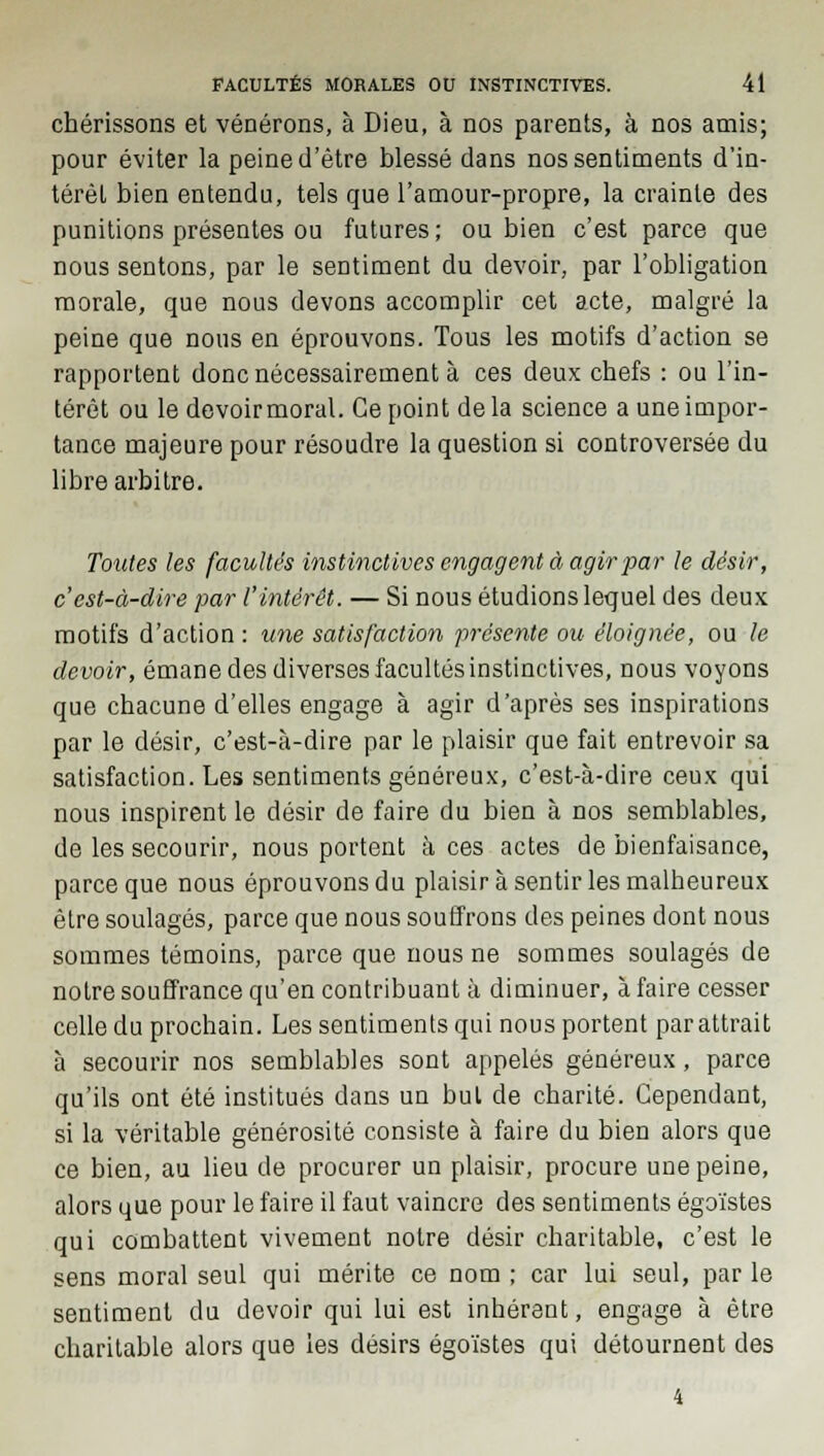 chérissons et vénérons, à Dieu, à nos parents, à nos amis; pour éviter la peine d'être blessé dans nos sentiments d'in- térêt bien entendu, tels que l'amour-propre, la crainte des punitions présentes ou futures ; ou bien c'est parce que nous sentons, par le sentiment du devoir, par l'obligation morale, que nous devons accomplir cet acte, malgré la peine que nous en éprouvons. Tous les motifs d'action se rapportent donc nécessairement à ces deux chefs : ou l'in- térêt ou le devoirmoral. Ce point de la science a une impor- tance majeure pour résoudre la question si controversée du libre arbitre. Toutes les facultés instinctives engagent à agir par le désir, c'est-à-dire par l'intérêt. — Si nous étudions lequel des deux motifs d'action : une satisfaction présente ou éloignée, ou le devoir, émane des diverses facultés instinctives, nous voyons que chacune d'elles engage à agir d'après ses inspirations par le désir, c'est-à-dire par le plaisir que fait entrevoir sa satisfaction. Les sentiments généreux, c'est-à-dire ceux qui nous inspirent le désir de faire du bien à nos semblables, de les secourir, nous portent à ces actes de bienfaisance, parce que nous éprouvons du plaisir à sentir les malheureux être soulagés, parce que nous souffrons des peines dont nous sommes témoins, parce que nous ne sommes soulagés de notre souffrance qu'en contribuant à diminuer, à faire cesser celle du prochain. Les sentiments qui nous portent par attrait à secourir nos semblables sont appelés généreux, parce qu'ils ont été institués dans un but de charité. Cependant, si la véritable générosité consiste à faire du bien alors que ce bien, au lieu de procurer un plaisir, procure une peine, alors que pour le faire il faut vaincre des sentiments égoïstes qui combattent vivement notre désir charitable, c'est le sens moral seul qui mérite ce nom ; car lui seul, par le sentiment du devoir qui lui est inhérent, engage à être charitable alors que les désirs égoïstes qui détournent des