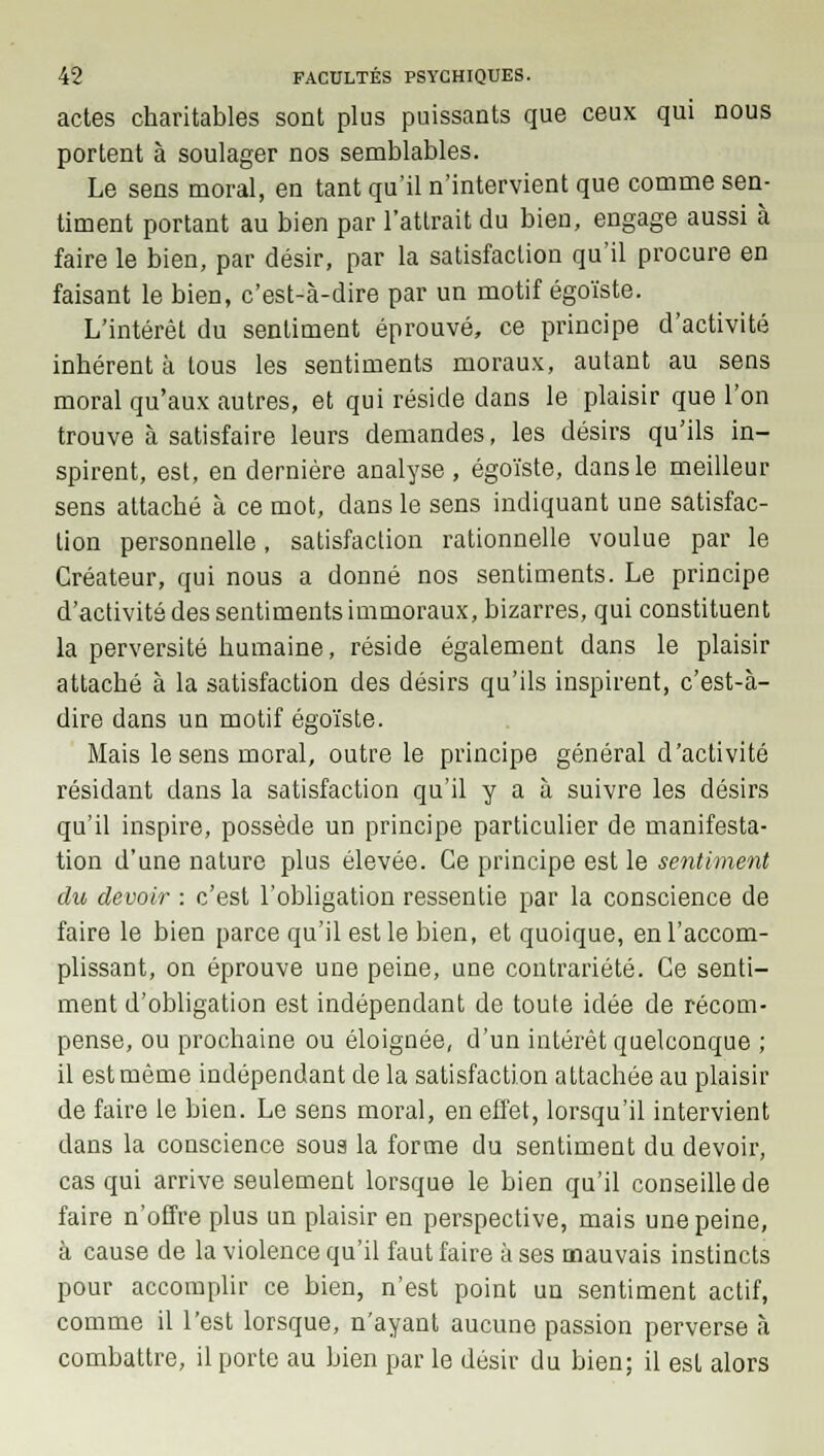 actes charitables sont plus puissants que ceux qui nous portent à soulager nos semblables. Le sens moral, en tant qu'il n'intervient que comme sen- timent portant au bien par l'attrait du bien, engage aussi à faire le bien, par désir, par la satisfaction qu'il procure en faisant le bien, c'est-à-dire par un motif égoïste. L'intérêt du sentiment éprouvé, ce principe d'activité inhérent à tous les sentiments moraux, autant au sens moral qu'aux autres, et qui réside dans le plaisir que l'on trouve à satisfaire leurs demandes, les désirs qu'ils in- spirent, est, en dernière analyse , égoïste, dans le meilleur sens attaché à ce mot, dans le sens indiquant une satisfac- tion personnelle, satisfaction rationnelle voulue par le Créateur, qui nous a donné nos sentiments. Le principe d'activité des sentiments immoraux, bizarres, qui constituent la perversité humaine, réside également dans le plaisir attaché à la satisfaction des désirs qu'ils inspirent, c'est-à- dire dans un motif égoïste. Mais le sens moral, outre le principe général d'activité résidant dans la satisfaction qu'il y a à suivre les désirs qu'il inspire, possède un principe particulier de manifesta- tion d'une nature plus élevée. Ce principe est le sentiment du devoir : c'est l'obligation ressentie par la conscience de faire le bien parce qu'il est le bien, et quoique, en l'accom- plissant, on éprouve une peine, une contrariété. Ce senti- ment d'obligation est indépendant de toute idée de récom- pense, ou prochaine ou éloignée, d'un intérêt quelconque ; il est même indépendant de la satisfaction attachée au plaisir de faire le bien. Le sens moral, en effet, lorsqu'il intervient dans la conscience sous la forme du sentiment du devoir, cas qui arrive seulement lorsque le bien qu'il conseille de faire n'offre plus un plaisir en perspective, mais une peine, à cause de la violence qu'il faut faire à ses mauvais instincts pour accomplir ce bien, n'est point un sentiment actif, comme il l'est lorsque, n'ayant aucune passion perverse à combattre, il porte au bien par le désir du bien; il est alors