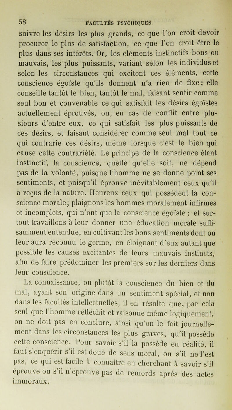 suivre les désirs les plus grands, ce que l'on croit devoir procurer le plus de satisfaction, ce que l'on croit être le plus dans ses intérêts. Or, les éléments instinctifs bons ou mauvais, les plus puissants, variant selon les individus et selon les circonstances qui excitent ces éléments, cette conscience égoïste qu'ils donnent n'a rien de fixe; elle conseille tantôt le bien, tantôt le mal, faisant sentir comme seul bon et convenable ce qui satisfait les désirs égoïstes actuellement éprouvés, ou, en cas de conflit entre plu- sieurs d'entre eux, ce qui satisfait les plus puissanLs de ces désirs, et faisant considérer comme seul mal tout ce qui contrarie ces désirs, même lorsque c'est le bien qui cause cette contrariété. Le principe de la conscience étant instinctif, la conscience, quelle qu'elle soit, ne dépend pas de la volonté, puisque l'homme ne se donne point ses sentiments, et puisqu'il éprouve inévitablement ceux qu'il a reçus de la nature. Heureux ceux qui possèdent la con- science morale; plaignons les hommes moralement infirmes et incomplets, qui n'ont que la conscience égoïste ; et sur- tout travaillons à leur donner une éducation morale suffi- samment entendue, en cultivant les bons sentiments dont, on leur aura reconnu le germe, en éloignant d'eux autant que possible les causes excitantes de leurs mauvais instincts, afin de faire prédominer les premiers sur les derniers dans leur conscience. La connaissance, ou plutôt la conscience du bien et du mal, ayant son origine dans un sentiment spécial, et non dans les facultés intellectuelles, il en résulte que, par cela seul que l'homme réfléchit et raisonne même logiquement, on ne doit pas en conclure, ainsi qu'on le fait journelle- ment dans les circonstances les plus graves, qu'il possède cette conscience. Pour savoir s'il la possède en réalité, il faut s'enquérir s'il est doué de sens moral, ou s'il ne l'est pas, ce qui est facile à connaître en cherchant à savoir s'il éprouve ou s'il n'éprouve pas de remords après des actes immoraux.