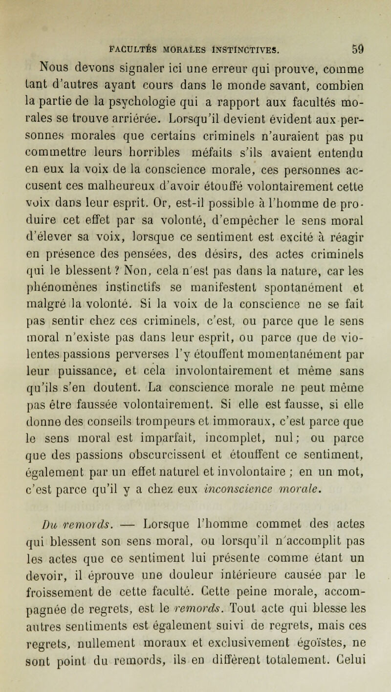 Nous devons signaler ici une erreur qui prouve, comme lant d'autres ayant cours dans le monde savant, combien la partie de la psychologie qui a rapport aux facultés mo- rales se trouve arriérée. Lorsqu'il devient évident aux per- sonnes morales que certains criminels n'auraient pas pu commettre leurs horribles méfaits s'ils avaient entendu en eux la voix de la conscience morale, ces personnes ac- cusent ces malheureux d'avoir étouffé volontairement cette voix dans leur esprit. Or, est-il possible à l'homme de pro- duire cet effet par sa volonté, d'empêcher le sens moral d'élever sa voix, lorsque ce sentiment est excité à réagir en présence des pensées, des désirs, des actes criminels qui le blessent ? Non, cela n'est pas dans la nature, car les phénomènes instinctifs se manifestent spontanément et malgré la volonté. Si la voix de la conscience ne se fait pas sentir chez ces criminels, c'est, ou parce que le sens moral n'existe pas dans leur esprit, ou parce que de vio- lentes passions perverses l'y étouffent momentanément par leur puissance, et cela involontairement et même sans qu'ils s'en doutent. La conscience morale ne peut même pas être faussée volontairement. Si elle est fausse, si elle donne des conseils trompeurs et immoraux, c'est parce que le sens moral est imparfait, incomplet, nul; ou parce que des passions obscurcissent et étouffent ce sentiment, également par un effet naturel et involontaire ; en un mot, c'est parce qu'il y a chez eux inconscience morale. Du remords. — Lorsque l'homme commet des actes qui blessent son sens moral, ou lorsqu'il n'accomplit pas les actes que ce sentiment lui présente comme étant un devoir, il éprouve une douleur intérieure causée par le froissement de cette faculté. Cette peine morale, accom- pagnée de regrets, est le remords. Tout acte qui blesse les autres sentiments est également suivi de regrets, mais ces regrets, nullement moraux et exclusivement égoïstes, ne sont point du remords, ils en diffèrent totalement. Celui