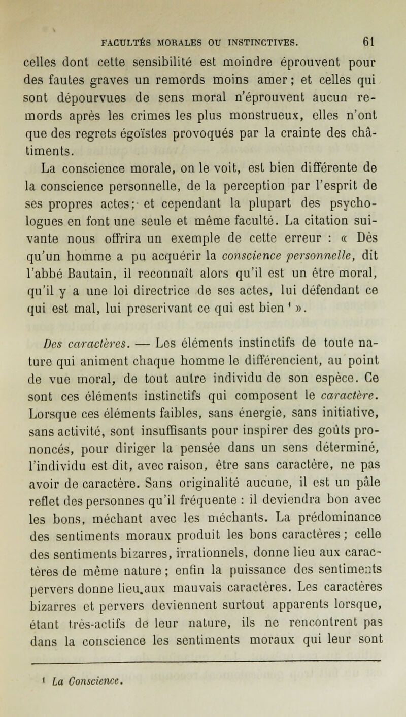 celles dont cette sensibilité est moindre éprouvent pour des fautes graves un remords moins amer ; et celles qui sont dépourvues de sens moral n'éprouvent aucun re- mords après les crimes les plus monstrueux, elles n'ont que des regrets égoïstes provoqués par la crainte des châ- timents. La conscience morale, on le voit, est bien différente de la conscience personnelle, de la perception par l'esprit de ses propres actes;- et cependant la plupart des psycho- logues en font une seule et même faculté. La citation sui- vante nous offrira un exemple de cette erreur : « Dès qu'un homme a pu acquérir la conscience personnelle, dit l'abbé Bautain, il reconnaît alors qu'il est un être moral, qu'il y a une loi directrice de ses actes, lui défendant ce qui est mal, lui prescrivant ce qui est bien ' ». Des caractères. — Les éléments instinctifs de toute na- ture qui animent chaque homme le différencient, au point de vue moral, de tout autre individu de son espèce. Ce sont ces éléments instinctifs qui composent le caractère. Lorsque ces éléments faibles, sans énergie, sans initiative, sans activité, sont insuffisants pour inspirer des goûts pro- noncés, pour diriger la pensée dans un sens déterminé, l'individu est dit, avec raison, être sans caractère, ne pas avoir de caractère. Sans originalité aucune, il est un pâle reflet des personnes qu'il fréquente : il deviendra bon avec les bons, méchant avec les méchants. La prédominance des sentiments moraux produit les bons caractères; celle des sentiments bizarres, irrationnels, donne lieu aux carac- tères de même nature ; enfin la puissance des sentiments pervers donne lieu.aux mauvais caractères. Les caractères bizarres et pervers deviennent surtout apparents lorsque, étant très-actifs de leur nature, ils ne rencontrent pas dans la conscience les sentiments moraux qui leur sont 1 La Conscience.