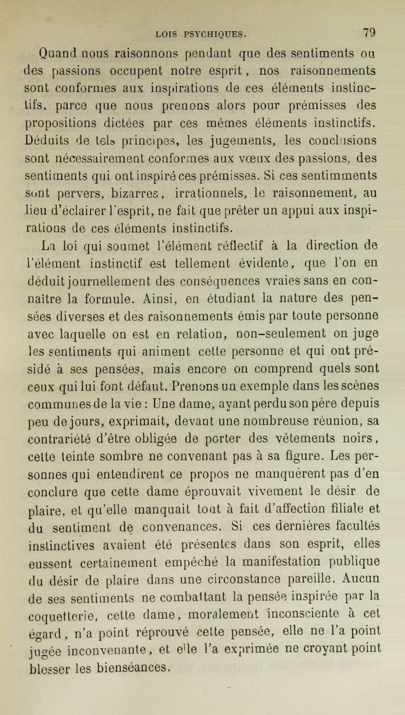 Quand nous raisonnons pendant que des sentiments ou des passions occupent notre esprit, nos raisonnements sont conformes aux inspirations de ces éléments instinc- tifs, parce que nous prenons alors pour prémisses des propositions dictées par ces mêmes éléments instinctifs. Déduits de tel» principes, les jugements, les conclusions sont nécessairement conformes aux vœux des passions, des sentiments qui ont inspiré ces prémisses. Si ces sentimments sont pervers, bizarres, irrationnels, le raisonnement, au lieu d'éclairer l'esprit, ne fait que prêter un appui aux inspi- rations de ces éléments instinctifs. La loi qui soumet l'élément réflectif à la direction de l'élément instinctif est tellement évidente, que l'on en déduit journellement des conséquences vraies sans en con- naître la formule. Ainsi, en étudiant la nature des pen- sées diverses et des raisonnements émis par toute personne avec laquelle on est en relation, non-seulement on juge les sentiments qui animent celte personne et qui ont pré- sidé à ses pensées, mais encore on comprend quels sont ceux qui lui font défaut. Prenons un exemple dans les scènes communes de la vie : Une dame, ayant perdu son père depuis peu de jours, exprimait, devant une nombreuse réunion, sa contrariété d'être obligée de porter des vêtements noirs, celte leinte sombre ne convenant pas à sa figure. Les per- sonnes qui entendirent ce propos ne manquèrent pas d'en conclure que cette dame éprouvait vivement le désir de plaire, et qu'elle manquait tout à fait d'affection filiale et du sentiment de convenances. Si ces dernières facultés instinctives avaient été présentes dans son esprit, elles eussent certainement empêché la manifestation publique du désir de plaire dans une circonstance pareille. Aucun de ses sentiments ne combaltant la pensée inspirée par la coquetterie, cette dame, moralement inconsciente à cet égard, n'a point réprouvé cette pensée, elle ne l'a point jugée inconvenante, et e'ie l'a exprimée ne croyant point blesser les bienséances.