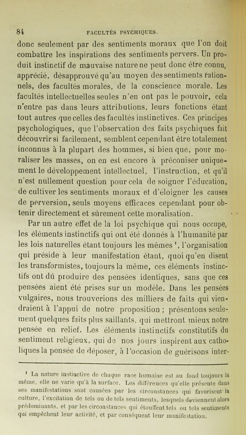 donc seulement par des sentiments moraux que l'on doit combattre les inspirations des sentiments pervers. Un pro- duit instinctif de mauvaise nature ne peut donc être connu, apprécié, désapprouvé qu'au moyen des sentiments ration- nels, des facultés morales, de la conscience morale. Les facultés intellectuelles seules n'en ont pas le pouvoir, cela n'entre pas dans leurs attributions, leurs fonctions étant tout autres que celles des facultés instinctives. Ces principes psychologiques, que l'observation des faits psychiques fait découvrir si facilement, semblent cependant être totalement inconnus à la plupart des hommes, si bien que, pour mo- raliser les masses, on en est encore à préconiser unique- ment le développement intellectuel, l'instruction, et qu'il n'est nullement question pour cela de soigner l'éducation, de cultiver les sentiments moraux et d'éloigner les causes de perversion, seuls moyens efficaces cependant pour ob- tenir directement et sûrement celte moralisation. Par un autre effet de la loi psychique qui nous occupe, les éléments instinctifs qui ont été donnés à l'humanité par les lois naturelles étant toujours les mêmes \ l'organisation qui préside à leur manifestation étant, quoi qu'en disent les transformistes, toujours la même, ces éléments instinc- tifs ont dû produire des pensées identiques, sans que ces pensées aient été prises sur un modèle. Dans les pensées vulgaires, nous trouverions des milliers de faits qui vien- draient à l'appui de notre proposition; présentons seule- ment quelques faits plus saillants, qui mettront mieux notre pensée en relief. Les éléments instinctifs constitutifs du sentiment religieux, qui de nos jours inspirent aux catho- liques la pensée de déposer, cà l'occasion de guérisons inter- 1 La nature instinctive de chaque race humaine est au fond toujours la même, elle ne varie qu'à la surface. Les différences qu'elle présente dans ses manifestations sont causées par les circonstances qui favorisent'la culture, l'excitation de tels ou de tels sentiments, lesquels deviennent alors prédominants, et par les circonstances qui étouffent tels ou tels sentiments qui empêchent leur activité, et par conséquent leur manifestation.