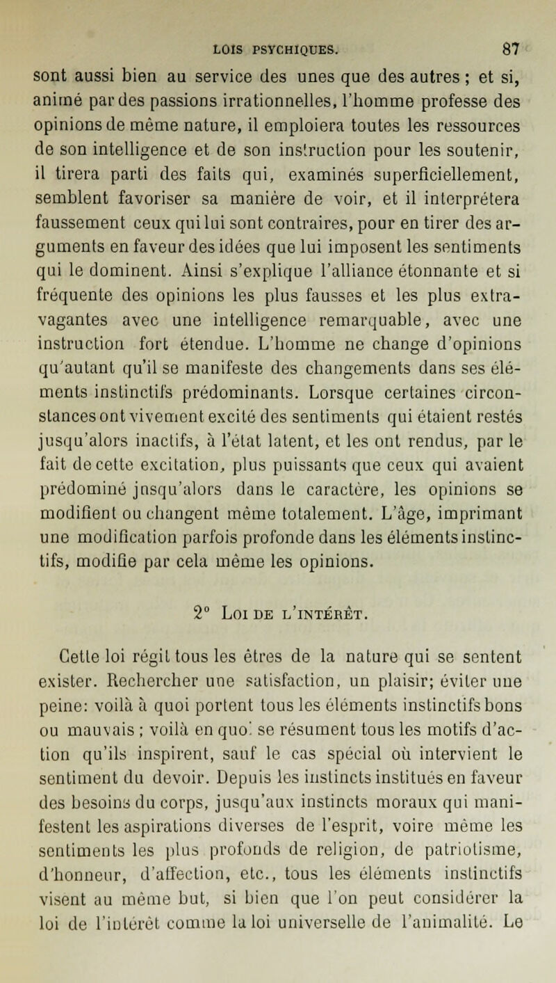 sont aussi bien au service des unes que des autres ; et si, animé par des passions irrationnelles, l'homme professe des opinions de même nature, il emploiera toutes les ressources de son intelligence et de son instruction pour les soutenir, il tirera parti des faits qui, examinés superficiellement, semblent favoriser sa manière de voir, et il interprétera faussement ceux qui lui sont contraires, pour en tirer des ar- guments en faveur des idées que lui imposent les sentiments qui le dominent. Ainsi s'explique l'alliance étonnante et si fréquente des opinions les plus fausses et les plus extra- vagantes avec une intelligence remarquable, avec une instruction fort étendue. L'homme ne change d'opinions qu'autant qu'il se manifeste des changements dans ses élé- ments instinctifs prédominants. Lorsque certaines circon- stances ont vivement excité des sentiments qui étaient restés jusqu'alors inaclifs, à l'état latent, et les ont rendus, par le fait de cette excitation, plus puissants que ceux qui avaient prédominé jusqu'alors dans le caractère, les opinions se modifient ou changent même totalement. L'âge, imprimant une modification parfois profonde dans les éléments instinc- tifs, modifie par cela même les opinions. 2° Loi de l'intérêt. Cette loi régit tous les êtres de la nature qui se sentent exister. Rechercher une satisfaction, un plaisir; éviter une peine: voilà à quoi portent tous les éléments instinctifs bons ou mauvais ; voilà en quoi se résument tous les motifs d'ac- tion qu'ils inspirent, sauf le cas spécial où intervient le sentiment du devoir. Depuis les instincts institués en faveur des besoins du corps, jusqu'aux instincts moraux qui mani- festent les aspirations diverses de l'esprit, voire même les sentiments les plus profonds de religion, de patriotisme, d'honneur, d'affection, etc., tous les éléments instinctifs visent au même but, si bien que l'on peut considérer la loi de l'intérêt comme la loi universelle de l'animalité. Le