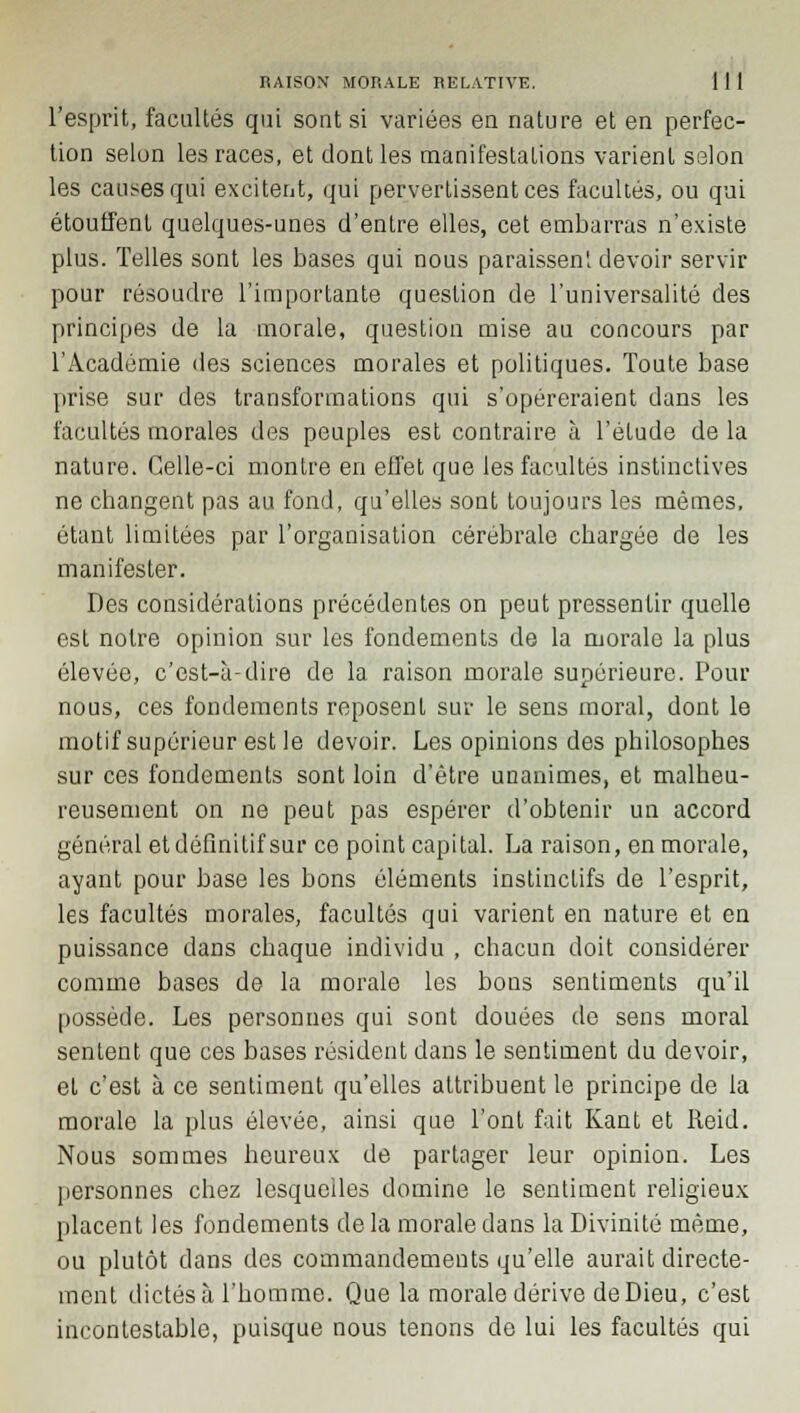 l'esprit, facultés qui sont si variées en nature et en perfec- tion selon les races, et dont les manifestations varient selon les causes qui excitent, qui pervertissent ces facultés, ou qui étouffent quelques-unes d'entre elles, cet embarras n'existe plus. Telles sont les bases qui nous paraissent devoir servir pour résoudre l'importante question de l'universalité des principes de la morale, question mise au concours par l'Académie îles sciences morales et politiques. Toute base prise sur des transformations qui s'opéreraient dans les facultés morales des peuples est contraire à l'étude de la nature. Celle-ci montre en effet que les facultés instinctives ne changent pas au fond, qu'elles sont toujours les mêmes, étant limitées par l'organisation cérébrale chargée de les manifester. Des considérations précédentes on peut pressentir quelle est notre opinion sur les fondements de la morale la plus élevée, c'est-à-dire de la raison morale supérieure. Pour nous, ces fondements reposent sur le sens moral, dont le motif supérieur est le devoir. Les opinions des philosophes sur ces fondements sont loin d'être unanimes, et malheu- reusement on ne peut pas espérer d'obtenir un accord général et définitif sur ce point capital. La raison, en morale, ayant pour base les bons éléments instinctifs de l'esprit, les facultés morales, facultés qui varient en nature et en puissance dans chaque individu , chacun doit considérer comme bases de la morale les bons sentiments qu'il possède. Les personnes qui sont douées de sens moral sentent que ces bases résident dans le sentiment du devoir, et c'est à ce sentiment qu'elles attribuent le principe de la morale la plus élevée, ainsi que l'ont fait Kant et Reid. Nous sommes heureux de partager leur opinion. Les personnes chez lesquelles domine le sentiment religieux placent les fondements delà morale dans la Divinité même, ou plutôt dans des commandements qu'elle aurait directe- ment dictés à l'homme. Que la morale dérive de Dieu, c'est incontestable, puisque nous tenons de lui les facultés qui