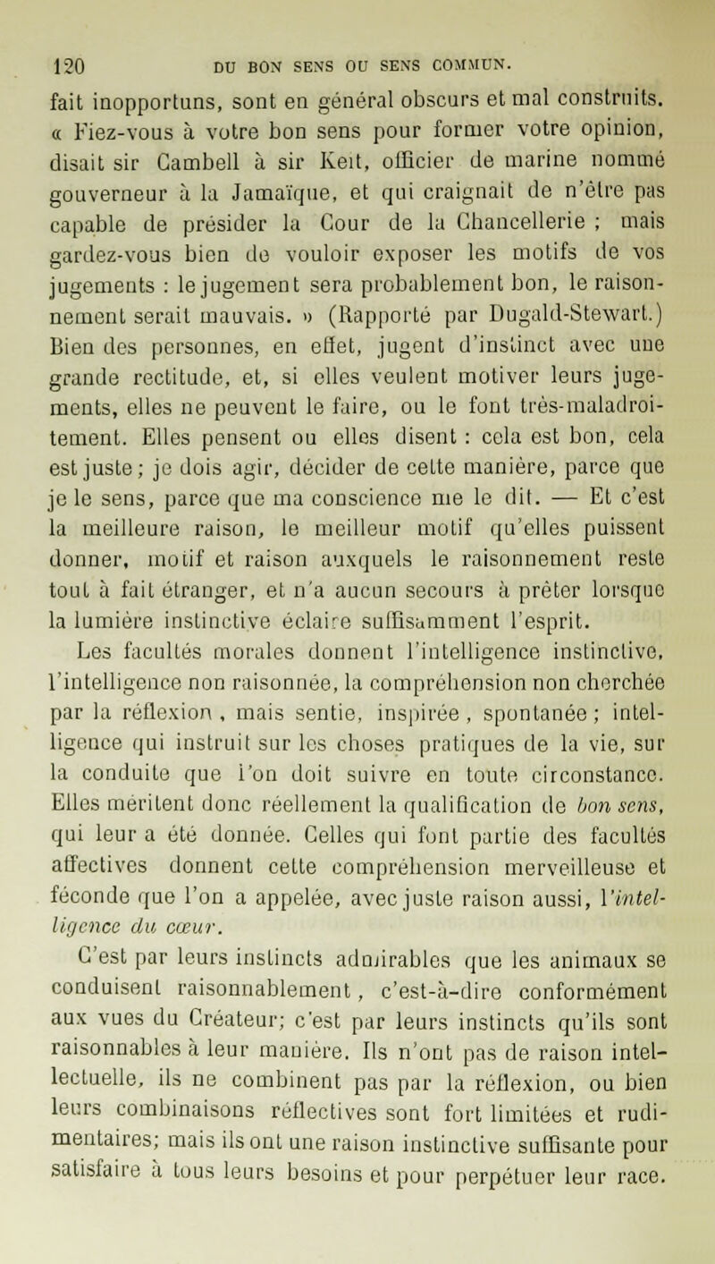 fait inopportuns, sont en général obscurs et mal construits. « Fiez-vous à votre bon sens pour former votre opinion, disait sir Cambell à sir Keit, officier de marine nommé gouverneur à la Jamaïque, et qui craignait de n'être pas capable de présider la Cour de la Chancellerie ; mais gardez-vous bien de vouloir exposer les motifs de vos jugements : le jugement sera probablement bon, le raison- nement serait mauvais. » (Rapporté par Dugald-Stewart.) Bien des personnes, en effet, jugent d'instinct avec une grande rectitude, et, si elles veulent motiver leurs juge- ments, elles ne peuvent le faire, ou le font très-maladroi- tement. Elles pensent ou elles disent : cela est bon, cela est juste; je dois agir, décider de cette manière, parce que je le sens, parce que ma conscience me le dit. — Et c'est la meilleure raison, le meilleur motif qu'elles puissent donner, motif et raison auxquels le raisonnement reste tout à fait étranger, et n'a aucun secours à prêter lorsque la lumière instinctive éclaire suffisamment l'esprit. Les facultés morales donnent l'intelligence instinctive, l'intelligence non raisonnée, la compréhension non cherchée par la réflexion , mais sentie, inspirée , spontanée ; intel- ligence qui instruit sur les choses pratiques de la vie, sur la conduite que l'on doit suivre en toute circonstance. Elles méritent donc réellement la qualification de bon sens, qui leur a été donnée. Celles qui font partie des facultés affectives donnent cette compréhension merveilleuse et féconde que l'on a appelée, avec juste raison aussi, l'intel- ligence du cœur. C'est par leurs instincts admirables que les animaux se conduisent raisonnablement, c'est-à-dire conformément aux vues du Créateur; c'est par leurs instincts qu'ils sont raisonnables à leur manière. Ils n'ont pas de raison intel- lectuelle, ils ne combinent pas par la réflexion, ou bien leurs combinaisons réflectives sont fort limitées et rudi- mentaires; mais ils ont une raison instinctive suffisante pour satisfaire à tous leurs besoins et pour perpétuer leur race.