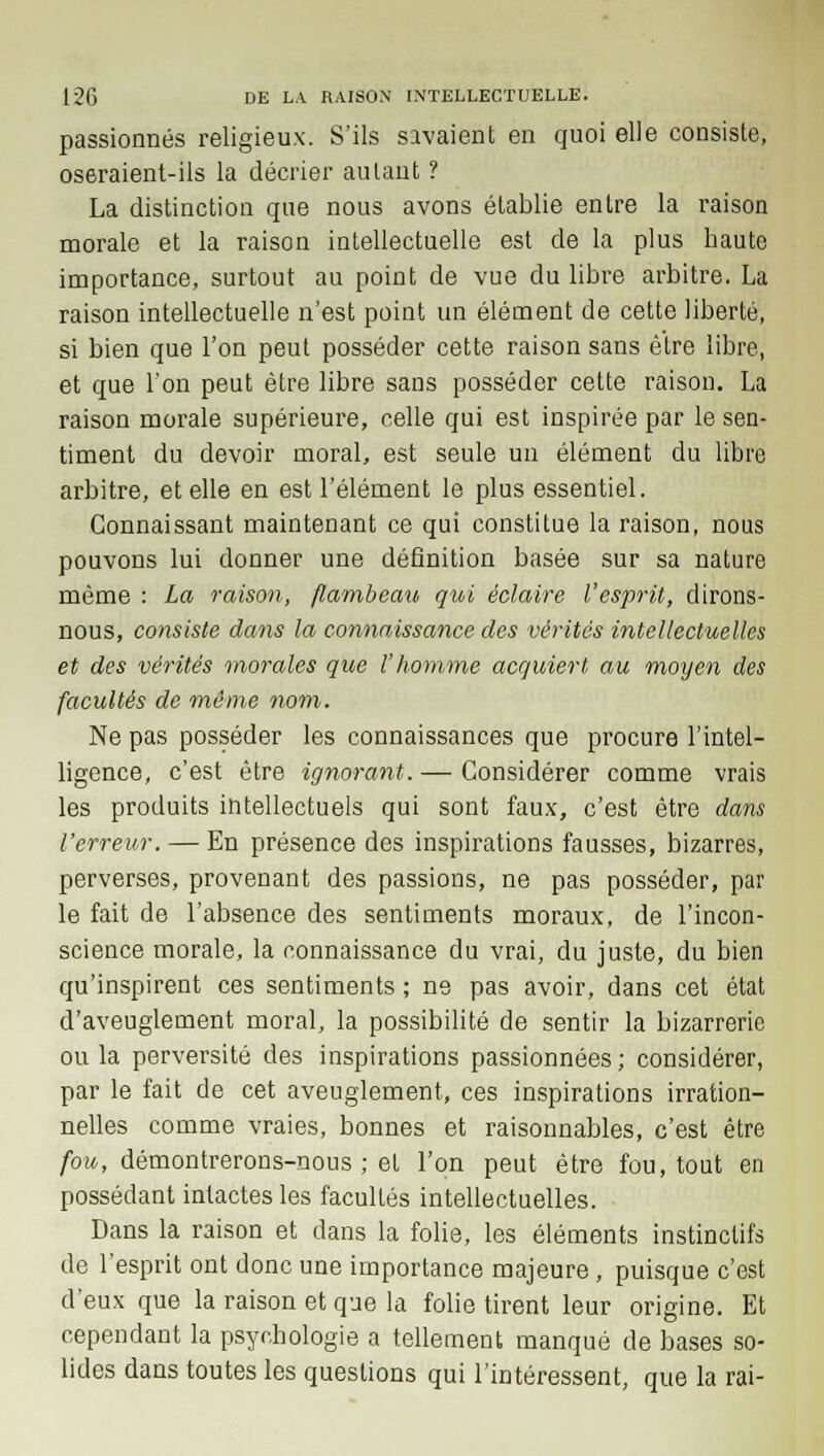 passionnés religieux. S'ils savaient en quoi elle consiste, oseraient-ils la décrier autant ? La distinction que nous avons établie entre la raison morale et la raison intellectuelle est de la plus haute importance, surtout au point de vue du libre arbitre. La raison intellectuelle n'est point un élément de cette liberté, si bien que l'on peut posséder cette raison sans être libre, et que l'on peut être libre sans posséder cette raison. La raison morale supérieure, celle qui est inspirée par le sen- timent du devoir moral, est seule un élément du libre arbitre, et elle en est l'élément le plus essentiel. Connaissant maintenant ce qui constitue la raison, nous pouvons lui donner une définition basée sur sa nature même : La raison, flambeau qui éclaire l'esprit, dirons- nous, consiste dans la connaissance des vérités intellectuelles et des vérités morales que l'homme acquiert au moyen des facultés de même nom. Ne pas posséder les connaissances que procure l'intel- ligence, c'est être ignorant. — Considérer comme vrais les produits intellectuels qui sont faux, c'est être dans l'erreur. — En présence des inspirations fausses, bizarres, perverses, provenant des passions, ne pas posséder, par le fait de l'absence des sentiments moraux, de l'incon- science morale, la connaissance du vrai, du juste, du bien qu'inspirent ces sentiments ; ne pas avoir, dans cet état d'aveuglement moral, la possibilité de sentir la bizarrerie ou la perversité des inspirations passionnées ; considérer, par le fait de cet aveuglement, ces inspirations irration- nelles comme vraies, bonnes et raisonnables, c'est être fou, démontrerons-nous ; et l'on peut être fou, tout en possédant intactes les facultés intellectuelles. Dans la raison et dans la folie, les éléments instinctifs de l'esprit ont donc une importance majeure, puisque c'est d'eux que la raison et que la folie tirent leur origine. Et cependant la psychologie a tellement manqué de bases so- lides dans toutes les questions qui l'intéressent, que la rai-