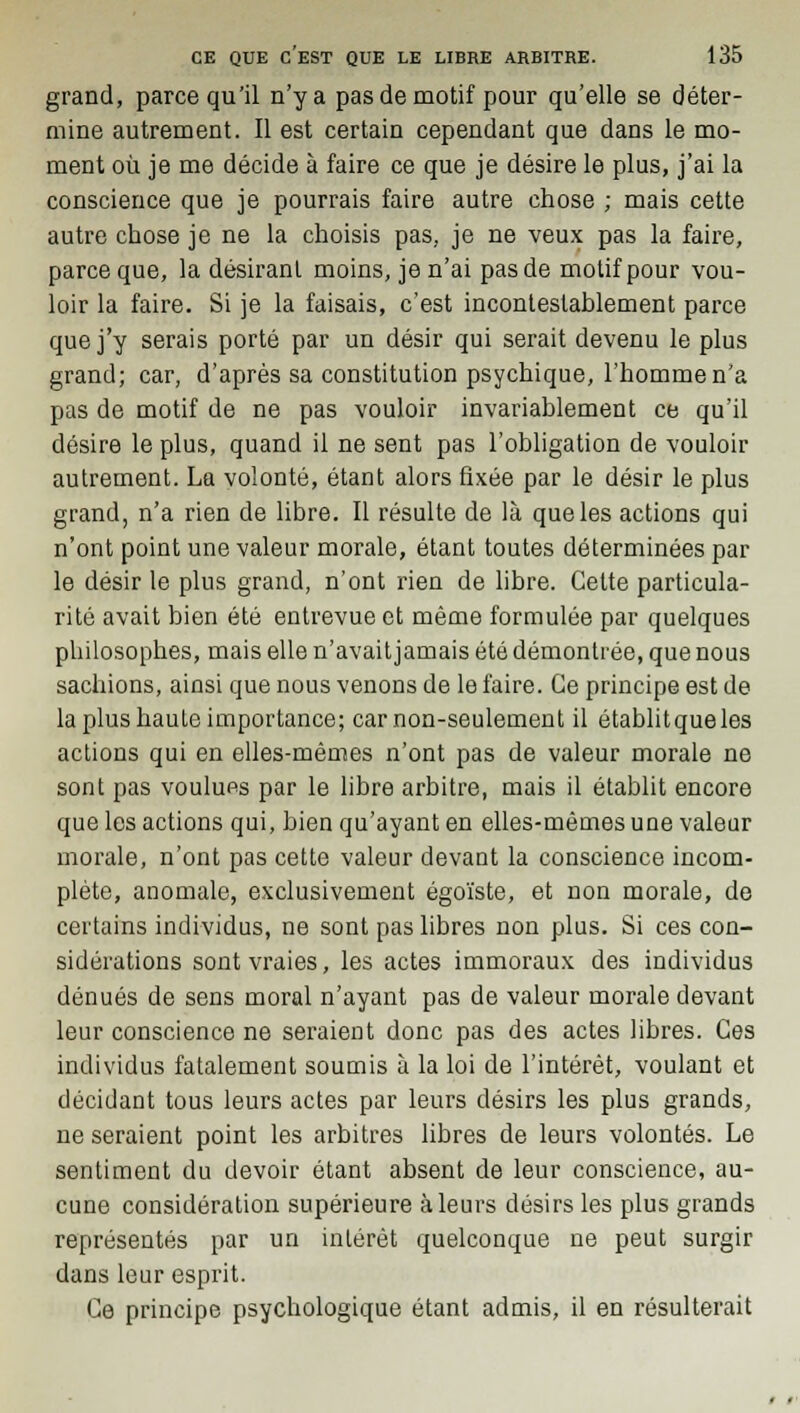 grand, parce qu'il n'y a pas de motif pour qu'elle se déter- mine autrement. Il est certain cependant que dans le mo- ment où je me décide à faire ce que je désire le plus, j'ai la conscience que je pourrais faire autre chose ; mais cette autre chose je ne la choisis pas, je ne veux pas la faire, parce que, la désirant moins, je n'ai pas de motif pour vou- loir la faire. Si je la faisais, c'est incontestablement parce que j'y serais porté par un désir qui serait devenu le plus grand; car, d'après sa constitution psychique, l'homme n'a pas de motif de ne pas vouloir invariablement ce qu'il désire le plus, quand il ne sent pas l'obligation de vouloir autrement. La volonté, étant alors fixée par le désir le plus grand, n'a rien de libre. Il résulte de là que les actions qui n'ont point une valeur morale, étant toutes déterminées par le désir le plus grand, n'ont rien de libre. Cette particula- rité avait bien été entrevue et même formulée par quelques philosophes, mais elle n'avait jamais été démontrée, que nous sachions, ainsi que nous venons de le faire. Ce principe est de la plus haute importance; car non-seulement il établit que les actions qui en elles-mêmes n'ont pas de valeur morale ne sont pas voulues par le libre arbitre, mais il établit encore que les actions qui, bien qu'ayant en elles-mêmes une valeur morale, n'ont pas cette valeur devant la conscience incom- plète, anomale, exclusivement égoïste, et non morale, de certains individus, ne sont pas libres non plus. Si ces con- sidérations sont vraies, les actes immoraux des individus dénués de sens moral n'ayant pas de valeur morale devant leur conscience ne seraient donc pas des actes libres. Ces individus fatalement soumis à la loi de l'intérêt, voulant et décidant tous leurs actes par leurs désirs les plus grands, ne seraient point les arbitres libres de leurs volontés. Le sentiment du devoir étant absent de leur conscience, au- cune considération supérieure à leurs désirs les plus grands représentés par un intérêt quelconque ne peut surgir dans leur esprit. Ce principe psychologique étant admis, il en résulterait