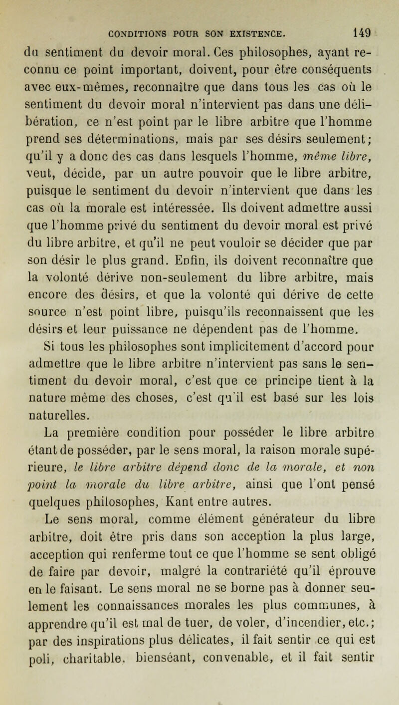 du sentiment du devoir moral. Ces philosophes, ayant re- connu ce point important, doivent, pour être conséquents avec eux-mêmes, reconnaître que dans tous les cas où le sentiment du devoir moral n'intervient pas dans une déli- bération, ce n'est point par le libre arbitre que l'homme prend ses déterminations, mais par ses désirs seulement; qu'il y a donc des cas dans lesquels l'homme, même libre, veut, décide, par un autre pouvoir que le libre arbitre, puisque le sentiment du devoir n'intervient que dans les cas où la morale est intéressée. Ils doivent admettre aussi que l'homme privé du sentiment du devoir moral est privé du libre arbitre, et qu'il ne peut vouloir se décider que par son désir le plus grand. Eofin, ils doivent reconnaître que la volonté dérive non-seulement du libre arbitre, mais encore des désirs, et que la volonté qui dérive de cette source n'est point libre, puisqu'ils reconnaissent que les désirs et leur puissance ne dépendent pas de l'homme. Si tous les philosophes sont implicitement d'accord pour admettre que le libre arbitre n'intervient pas sans le sen- timent du devoir moral, c'est que ce principe tient à la nature même des choses, c'est qu'il est basé sur les lois naturelles. La première condition pour posséder le libre arbitre étant de posséder, par le sens moral, la raison morale supé- rieure, le libre arbitre dépend donc de la morale, et non point la morale du libre arbitre, ainsi que l'ont pensé quelques philosophes, Kant entre autres. Le sens moral, comme élément générateur du libre arbitre, doit être pris dans son acception la plus large, acception qui renferme tout ce que l'homme se sent obligé de faire par devoir, malgré la contrariété qu'il éprouve en le faisant. Le sens moral ne se borne pas à donner seu- lement les connaissances morales les plus communes, à apprendre qu'il est mal de tuer, de voler, d'incendier, etc.; par des inspirations plus délicates, il fait sentir ce qui est poli, charitable, bienséant, convenable, et il fait sentir