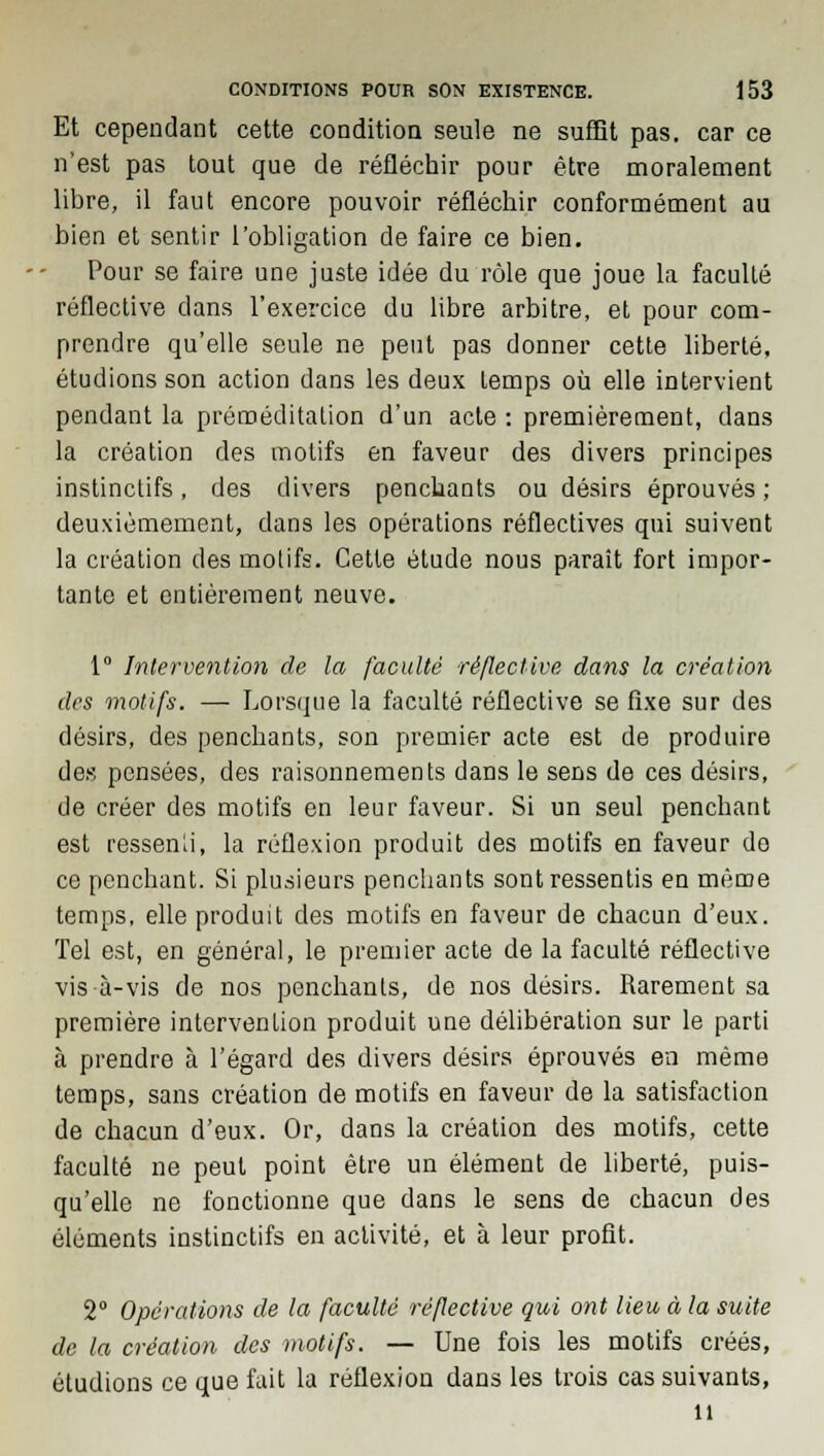 Et cependant cette condition seule ne suffît pas. car ce n'est pas tout que de réfléchir pour être moralement libre, il faut encore pouvoir réfléchir conformément au bien et sentir l'obligation de faire ce bien. Pour se faire une juste idée du rôle que joue la faculté réflective dans l'exercice du libre arbitre, et pour com- prendre qu'elle seule ne peut pas donner cette liberté, étudions son action dans les deux temps où elle intervient pendant la préméditation d'un acte : premièrement, dans la création des motifs en faveur des divers principes instinctifs, des divers penchants ou désirs éprouvés ; deuxièmement, dans les opérations réflectives qui suivent la création des motifs. Cette étude nous paraît fort impor- tante et entièrement neuve. 1° Intervention de la faculté réflective dans la création des motifs. — Lorsque la faculté réflective se fixe sur des désirs, des penchants, son premier acte est de produire des pensées, des raisonnements dans le sens de ces désirs, de créer des motifs en leur faveur. Si un seul penchant est ressenli, la réflexion produit des motifs en faveur do ce penchant. Si plusieurs penchants sont ressentis en même temps, elle produit des motifs en faveur de chacun d'eux. Tel est, en général, le premier acte de la faculté réflective vis-à-vis de nos penchants, de nos désirs. Rarement sa première intervention produit une délibération sur le parti à prendre à l'égard des divers désirs éprouvés en même temps, sans création de motifs en faveur de la satisfaction de chacun d'eux. Or, dans la création des motifs, cette faculté ne peut point être un élément de liberté, puis- qu'elle ne fonctionne que dans le sens de chacun des éléments instinctifs en activité, et à leur profit. 2° Opérations de la faculté réflective qui ont lieu à la suite de la création des motifs. — Une fois les motifs créés, éludions ce que fait la réflexion dans les trois cas suivants, n