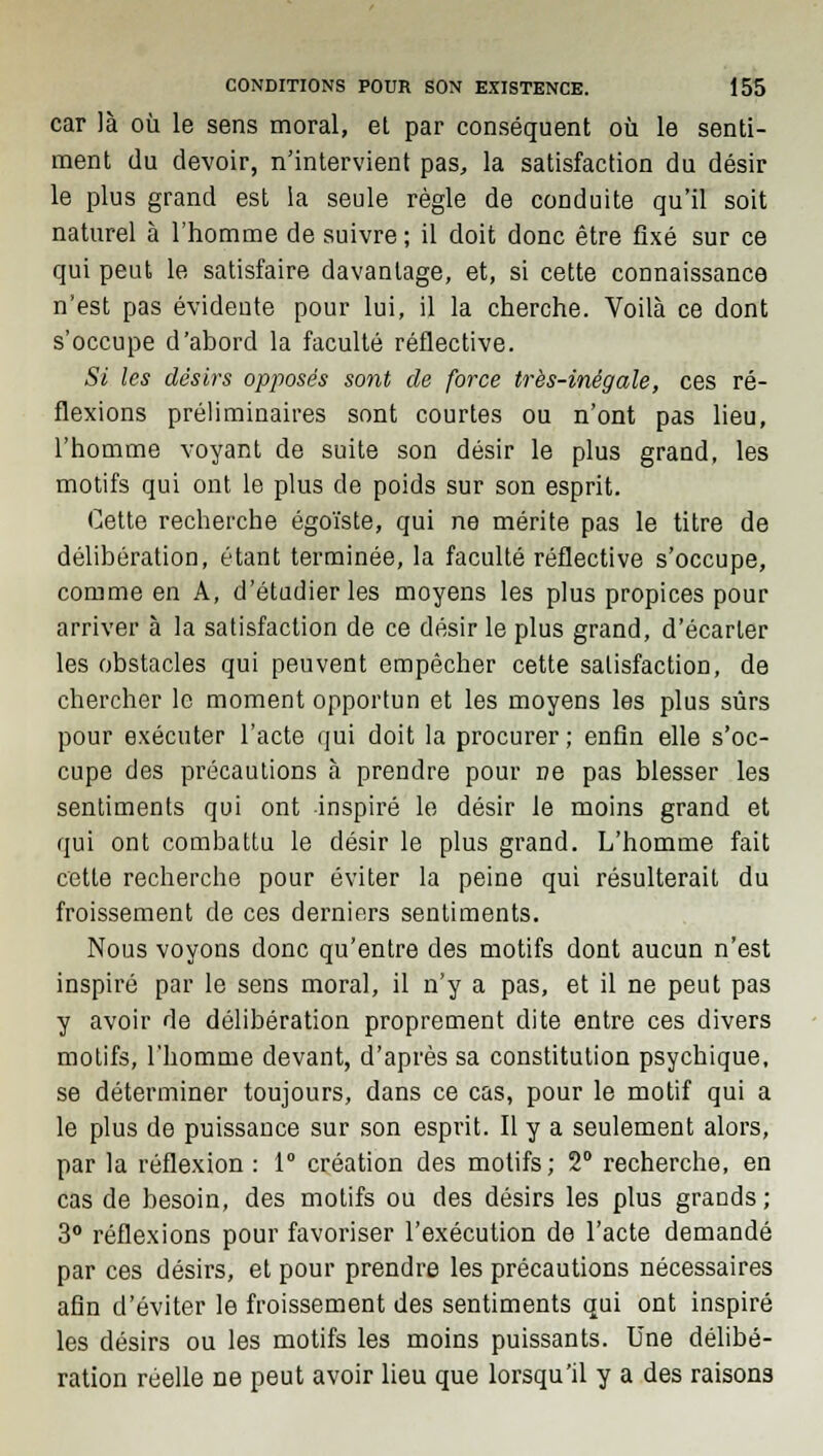 car là où le sens moral, et par conséquent où le senti- ment du devoir, n'intervient pas, la satisfaction du désir le plus grand est la seule règle de conduite qu'il soit naturel à l'homme de suivre; il doit donc être fixé sur ce qui peut le satisfaire davantage, et, si cette connaissance n'est pas évidente pour lui, il la cherche. Voilà ce dont s'occupe d'abord la faculté réflective. Si les désirs opposés sont de force très-inégale, ces ré- flexions préliminaires sont courtes ou n'ont pas lieu, l'homme voyant de suite son désir le plus grand, les motifs qui ont le plus de poids sur son esprit. Cette recherche égoïste, qui ne mérite pas le titre de délibération, étant terminée, la faculté réflective s'occupe, comme en A, d'étudier les moyens les plus propices pour arriver à la satisfaction de ce désir le plus grand, d'écarter les obstacles qui peuvent empêcher cette satisfaction, de chercher le moment opportun et les moyens les plus sûrs pour exécuter l'acte qui doit la procurer; enfin elle s'oc- cupe des précautions à prendre pour ne pas blesser les sentiments qui ont inspiré le désir le moins grand et qui ont combattu le désir le plus grand. L'homme fait cette recherche pour éviter la peine qui résulterait du froissement de ces derniers sentiments. Nous voyons donc qu'entre des motifs dont aucun n'est inspiré par le sens moral, il n'y a pas, et il ne peut pas y avoir de délibération proprement dite entre ces divers motifs, l'homme devant, d'après sa constitution psychique, se déterminer toujours, dans ce cas, pour le motif qui a le plus de puissance sur son esprit. Il y a seulement alors, par la réflexion : 1° création des motifs; 2° recherche, en cas de besoin, des motifs ou des désirs les plus grands ; 3° réflexions pour favoriser l'exécution de l'acte demandé par ces désirs, et pour prendre les précautions nécessaires afin d'éviter le froissement des sentiments qui ont inspiré les désirs ou les motifs les moins puissants. Une délibé- ration réelle ne peut avoir lieu que lorsqu'il y a des raisons