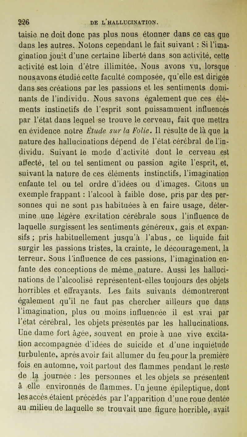 taisie ne doit donc pas plus nous étonner dans ce cas que dans les autres. Notons cependant le fait suivant : Si l'ima- gination jouit d'une certaine liberté dans son activité, cette activité est loin d'être illimitée. Nous avons vu, lorsque nousavons étudié cette faculté composée, qu'elle est dirigée dans ses créations par les passions et les sentiments domi- nants de l'individu. Nous savons également que ces élé- ments instinctifs de l'esprit sont puissamment influencés par l'état dans lequel se trouve le cerveau, fait que mettra en évidence notre Étude sur la Folie. Il résulte de là que la nature des hallucinations dépend de l'état cérébral de l'in- dividu. Suivant le mode d'activité dont le cerveau est affecté, tel ou tel sentiment ou passion agite l'esprit, et, suivant la nature de ces éléments instinctifs, l'imagination enfante tel ou tel ordre d'idées ou d'images. Citons un exemple frappant : l'alcool à faible dose, pris par des per- sonnes qui ne sont pas habituées à en faire usage, déter- mine une légère excitation cérébrale sous l'influence de laquelle surgissent les sentiments généreux, gais et expan- sifs ; pris habituellement jusqu'à l'abus, ce liquide fait surgir les passions tristes, la crainte, le découragement, la terreur. Sous l'influence de ces passions, l'imagination en- fante des conceptions de même nature. Aussi les halluci- nations de l'alcoolisé représentent-elles toujours des objets horribles et effrayants. Les faits suivants démontreront également qu'il ne faut pas chercher ailleurs que dans l'imagination, plus ou moins influencée il est vrai par l'état cérébral, les objets présentés par les hallucinations. Une dame fort âgée, souvent en proie à une vive excita- tion accompagnée d'idées de suicide et d'une inquiétude turbulente, après avoir fait allumer du feu.pour la première fois en automne, voit partout des flammes pendant le reste de la journée : les personnes et les objets se présentent â elle environnés de flammes. Un jeune épileptique, dont les accès étaient précédés par l'apparition d'une roue dentée au milieu de laquelle se trouvait une figure horrible, avait