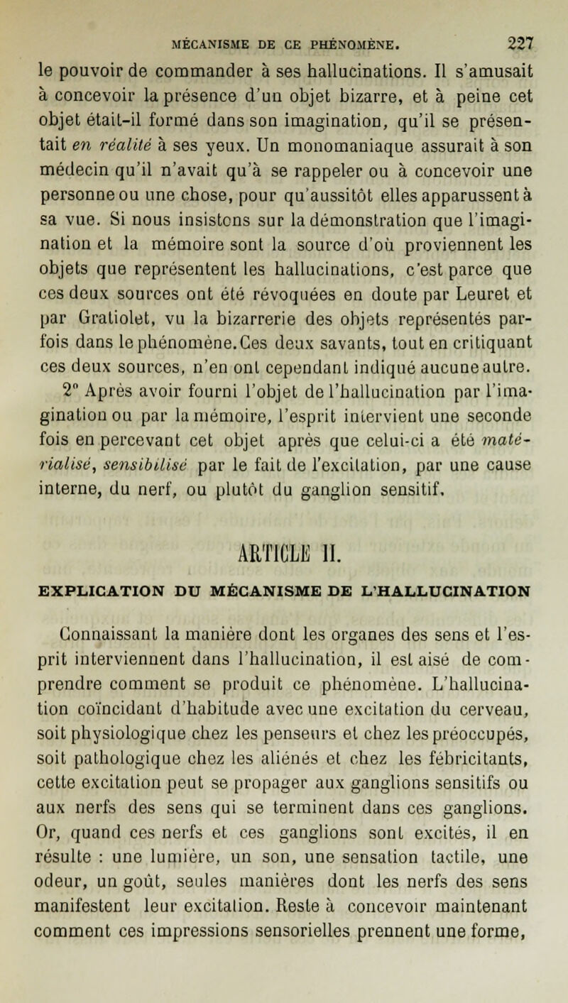 le pouvoir de commander à ses hallucinations. Il s'amusait à concevoir la présence d'un objet bizarre, et à peine cet objet était-il formé dans son imagination, qu'il se présen- tait en réalité à ses yeux. Un monomaniaque assurait à son médecin qu'il n'avait qu'à se rappeler ou à concevoir une personne ou une chose, pour qu'aussitôt elles apparussent à sa vue. Si nous insistons sur la démonstration que l'imagi- nation et la mémoire sont la source d'où proviennent les objets que représentent les hallucinations, c'est parce que ces deux sources ont été révoquées en doute par Leuret et par Graliolet, vu la bizarrerie des objets représentés par- fois dans le phénomène.Ces deux savants, tout en critiquant ces deux sources, n'en ont cependant indiqué aucune autre. 2° Après avoir fourni l'objet de l'hallucination par l'ima- gination ou par la mémoire, l'esprit intervient une seconde fois en percevant cet objet après que celui-ci a été maté- rialisé, sensibilisé par le fait de l'excitation, par une cause interne, du nerf, ou plutôt du ganglion sensitif. ARTICLE II. EXPLICATION DU MÉCANISME DE L'HALLUCINATION Connaissant la manière dont les organes des sens et l'es- prit interviennent dans l'hallucination, il est aisé de com- prendre comment se produit ce phénomène. L'hallucina- tion coïncidant d'habitude avec une excitation du cerveau, soit physiologique chez les penseurs et chez les préoccupés, soit pathologique chez les aliénés et chez les fébricitants, cette excitation peut se propager aux ganglions sensitifs ou aux nerfs des sens qui se terminent dans ces ganglions. Or, quand ces nerfs et ces ganglions sont excités, il en résulte : une lumière, un son, une sensation tactile, une odeur, un goût, seules manières dont les nerfs des sens manifestent leur excitation. Reste à concevoir maintenant comment ces impressions sensorielles prennent une forme,