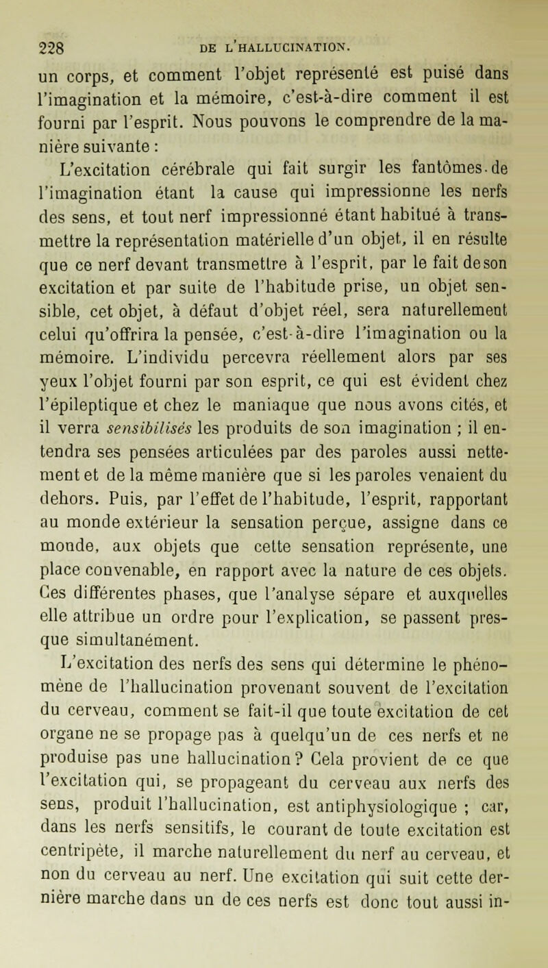 un corps, et comment l'objet représenté est puisé dans l'imagination et la mémoire, c'est-à-dire comment il est fourni par l'esprit. Nous pouvons le comprendre de la ma- nière suivante : L'excitation cérébrale qui fait surgir les fantômes.de l'imagination étant la cause qui impressionne les nerfs des sens, et tout nerf impressionné étant habitué à trans- mettre la représentation matérielle d'un objet, il en résulte que ce nerf devant transmettre à l'esprit, par le faitdeson excitation et par suite de l'habitude prise, un objet sen- sible, cet objet, à défaut d'objet réel, sera naturellement celui qu'offrira la pensée, c'est-à-dire l'imagination ou la mémoire. L'individu percevra réellement alors par ses yeux l'objet fourni par son esprit, ce qui est évident chez l'épileptique et chez le maniaque que nous avons cités, et il verra sensibilisés les produits de son imagination ; il en- tendra ses pensées articulées par des paroles aussi nette- ment et de la même manière que si les paroles venaient du dehors. Puis, par l'effet de l'habitude, l'esprit, rapportant au monde extérieur la sensation perçue, assigne dans ce monde, aux objets que cette sensation représente, une place convenable, en rapport avec la nature de ces objets. Ces différentes phases, que l'analyse sépare et auxquelles elle attribue un ordre pour l'explication, se passent pres- que simultanément. L'excitation des nerfs des sens qui détermine le phéno- mène de l'hallucination provenant souvent de l'excitation du cerveau, comment se fait-il que toute excitation de cet organe ne se propage pas à quelqu'un de ces nerfs et ne produise pas une hallucination? Cela provient de ce que l'excitation qui, se propageant du cerveau aux nerfs des sens, produit l'hallucination, est antiphysiologique ; car, dans les nerfs sensitifs, le courant de toute excitation est centripète, il marche naturellement du nerf au cerveau, et non du cerveau au nerf. Une excitation qui suit cette der- nière marche dans un de ces nerfs est donc tout aussi in-