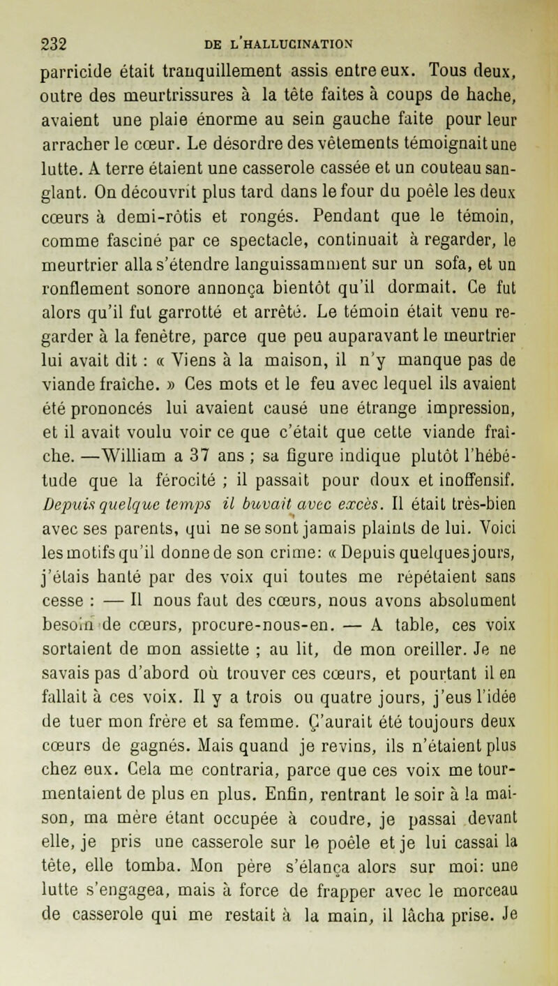 parricide était tranquillement assis entre eux. Tous deux, outre des meurtrissures à la tête faites à coups de hache, avaient une plaie énorme au sein gauche faite pour leur arracher le cœur. Le désordre des vêtements témoignait une lutte. A terre étaient une casserole cassée et un couteau san- glant. On découvrit plus tard dans le four du poêle les deux cœurs à demi-rôtis et rongés. Pendant que le témoin, comme fasciné par ce spectacle, continuait à regarder, le meurtrier alla s'étendre languissamment sur un sofa, et un ronflement sonore annonça bientôt qu'il dormait. Ce fut alors qu'il fut garrotté et arrêté. Le témoin était venu re- garder à la fenêtre, parce que peu auparavant le meurtrier lui avait dit : « Viens à la maison, il n'y manque pas de viande fraîche. » Ces mots et le feu avec lequel ils avaient été prononcés lui avaient causé une étrange impression, et il avait voulu voir ce que c'était que cette viande fraî- che. —William a 37 ans ; sa figure indique plutôt l'hébé- tude que la férocité ; il passait pour doux et inoffensif. Depuis quelque temps il buvait avec excès. Il était très-bien avec ses parents, qui ne se sont jamais plaints de lui. Voici les motifs qu'il donne de son crime: « Depuis quelquesjours, j'étais hanté par des voix qui toutes me répétaient sans cesse : — Il nous faut des cœurs, nous avons absolument besoin de cœurs, procure-nous-en. — A table, ces voix sortaient de mon assiette ; au lit, de mon oreiller. Je ne savais pas d'abord où trouver ces cœurs, et pourtant il en fallait à ces voix. Il y a trois ou quatre jours, j'eus l'idée de tuer mon frère et sa femme. C'aurait été toujours deux cœurs de gagnés. Mais quand je revins, ils n'étaient plus chez eux. Cela me contraria, parce que ces voix me tour- mentaient de plus en plus. Enfin, rentrant le soir à la mai- son, ma mère étant occupée à coudre, je passai devant elle, je pris une casserole sur le poêle et je lui cassai la tète, elle tomba. Mon père s'élança alors sur moi: une lutte s'engagea, mais à force de frapper avec le morceau de casserole qui me restait à la main, il lâcha prise. Je