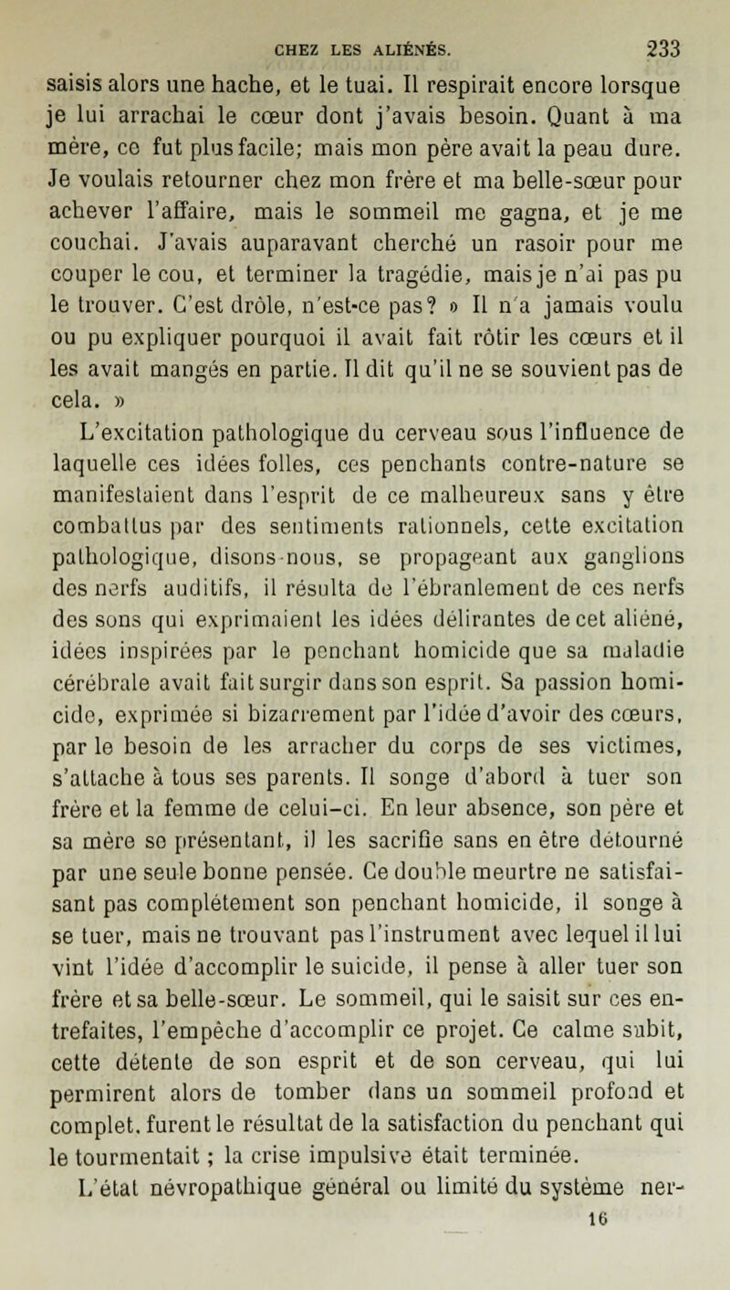 saisis alors une hache, et le tuai. Il respirait encore lorsque je lui arrachai le cœur dont j'avais besoin. Quant à ma mère, ce fut plus facile; mais mon père avait la peau dure. Je voulais retourner chez mon frère et ma belle-sœur pour achever l'affaire, mais le sommeil me gagna, et je me couchai. J'avais auparavant cherché un rasoir pour me couper le cou, et terminer la tragédie, mais je n'ai pas pu le trouver. C'est drôle, n'est-ce pas? o II n'a jamais voulu ou pu expliquer pourquoi il avait fait rôtir les cœurs et il les avait mangés en partie. Il dit qu'il ne se souvient pas de cela. » L'excitation pathologique du cerveau sous l'influence de laquelle ces idées folles, ces penchants contre-nature se manifestaient dans l'esprit de ce malheureux sans y être combattus par des sentiments rationnels, cette excitation pathologique, disons nous, se propageant aux ganglions des nerfs auditifs, il résulta de l'ébranlement de ces nerfs des sons qui exprimaient les idées délirantes de cet aliéné, idées inspirées par le penchant homicide que sa maladie cérébrale avait fait surgir dans son esprit. Sa passion homi- cide, exprimée si bizarrement par l'idée d'avoir des cœurs, par le besoin de les arracher du corps de ses victimes, s'attache à tous ses parents. Il songe d'abord à tuer son frère et la femme de celui-ci. En leur absence, son père et sa mère se présentant, il les sacrifie sans en être détourné par une seule bonne pensée. Ce double meurtre ne satisfai- sant pas complètement son penchant homicide, il songe à se tuer, mais ne trouvant pas l'instrument avec lequel il lui vint l'idée d'accomplir le suicide, il pense à aller tuer son frère et sa belle-sœur. Le sommeil, qui le saisit sur ces en- trefaites, l'empêche d'accomplir ce projet. Ce calme subit, cette détente de son esprit et de son cerveau, qui lui permirent alors de tomber dans un sommeil profond et complet, furent le résultat de la satisfaction du penchant qui le tourmentait ; la crise impulsive était terminée. L'état névropathique général ou limité du système ner- 16