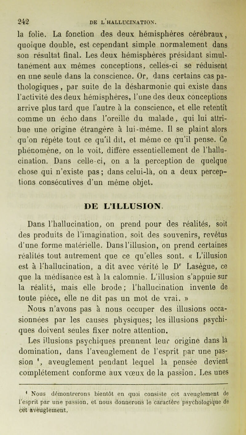 la folie. La fonction des deux hémisphères cérébraux, quoique double, est cependant simple normalement dans son résultat final. Les deux hémisphères présidant simul- tanément aux mêmes conceptions, celles-ci se réduisent en une seule dans la conscience. Or, dans certains cas pa- thologiques , par suite de la désharmonie qui existe dans l'activité des deux hémisphères, l'une des deux conceptions arrive plus tard que l'autre à la conscience, et elle retentit comme un écho dans l'oreille du malade, qui lui attri- bue une origine étrangère à lui-même. Il se plaint alors qu'on répète tout ce qu'il dit, et même ce qu'il pense. Ce phénomène, on le voit, diffère essentiellement de l'hallu- cination. Dans celle-ci, on a la perception de quelque chose qui n'existe pas; dans celui-là, on a deux percep- tions consécutives d'un même objet. DE L'ILLUSION Dans l'hallucination, on prend pour des réalités, soit des produits de l'imagination, soit des souvenirs, revêtus d'une forme matérielle. Dans l'illusion, on prend certaines réalités tout autrement que ce qu'elles sont. « L'illusion est à l'hallucination, a dit avec vérité le Dr Lasègue, ce que la médisance est à la calomnie. L'illusion s'appuie sur la réalité, mais elle brode; l'hallucination invente de toute pièce, elle ne dit pas un mot de vrai. » Nous n'avons pas à nous occuper des illusions occa- sionnées par les causes physiques; les illusions psychi- ques doivent seules fixer notre attention. Les illusions psychiques prennent leur origine dans la domination, dans l'aveuglement de l'esprit par une pas- sion ', aveuglement pendant lequel la pensée devient complètement conforme aux vœux delà passion. Les unes 1 Nous démontrerons bientôt en quoi consiste cet aveuglement de l'esprit par une passion, et nous donnerons le caractère psychologique de cet aveuglement,