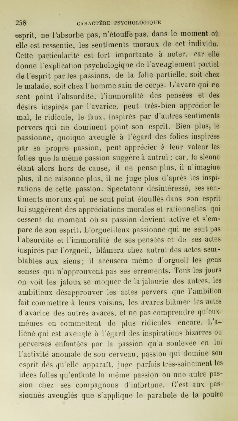 esprit, ne l'absorbe pas, n'étouffe pas, dans le moment où elle est ressentie, les sentiments moraux de cet individu. Celte particularité est tort importante à noter, car elle donne l'explication psychologique de l'aveuglement partiel de l'esprit par les passions, de la folie partielle, soit chez le malade, soit chez l'homme sain de corps. L'avare qui re sent point l'absurdité, l'immoralité des pensées et des désirs inspirés par l'avarice, peut très-bien apprécier le mal, le ridicule, le faux, inspirés par d'autres sentiments pervers qui ne dominent point son esprit. Bien plus, le passionné, quoique aveuglé à l'égard des folies inspirées par sa propre passion, peut apprécier à leur valeur les folies que la même passion suggère à autrui ; car, la sienne étant alors hors de cause, il ne pense plus, il n'imagine plus, il ne raisonne plus, il ne juge plus d'après les inspi- rations de cette passion. Spectateur désintéressé, ses sen- timents moraux qui ne sont point étouffés dans son esprit lui suggèrent des appréciations morales et rationnelles qui cessent du moment où sa passion devient active et s'em- pare de son esprit. L'orgueilleux passionné qui ne sent pas l'absurdité et l'immoralité de ses pensées et de ses actes inspirés par l'orgueil, blâmera chez autrui des actes sem- blables aux siens; il accusera même d'orgueil les gens sensés qui n'approuvent pas ses errements. Tous les jours on voit les jaloux se moquer de la jalousie des antres, les ambitieux désapprouver les actes pervers que l'ambition fait commettre à leurs voisins, les avares blâmer les actes d'avarice des autres avares, et ne pas comprendre qu'eux- mêmes en commettent de plus ridicules encore. L'a- liéné qui est aveuglé à l'égard des inspirations bizarres ou perverses enfantées par la passion qu'a soulevée en lui l'activité anomale de son cerveau, passion qui domine son esprit dès qu'elle apparaît, juge parfois très-sainement les idées folles qu'enfante la même passion ou une autre pas- sion chez ses compagnons d'infortune. C'est aux pas- sionnés aveuglés que s'applique le parabole de la. poutre