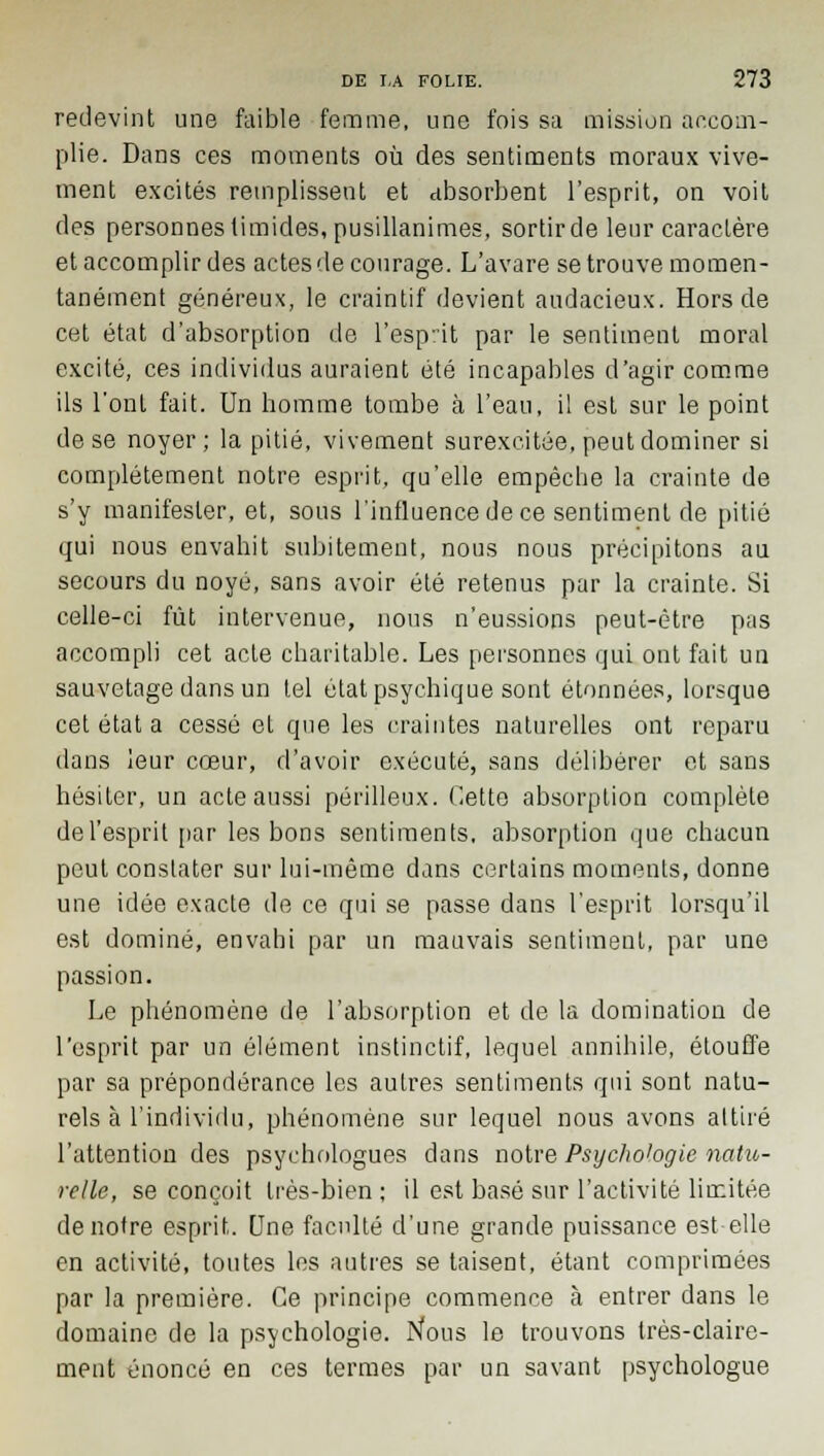 redevint une faible femme, une fois sa mission accom- plie. Dans ces moments où des sentiments moraux vive- ment excités remplissent et absorbent l'esprit, on voit des personnes timides, pusillanimes, sortir de leur caractère et accomplir des actes de courage. L'avare se trouve momen- tanément généreux, le craintif devient audacieux. Hors de cet état d'absorption de l'esprit par le sentiment moral excité, ces individus auraient été incapables d'agir comme ils l'ont fait. Un homme tombe à l'eau, i! est sur le point de se noyer; la pitié, vivement surexcitée, peut dominer si complètement notre esprit, qu'elle empêche la crainte de s'y manifester, et, sous l'influence de ce sentiment de pitié qui nous envahit subitement, nous nous précipitons au secours du noyé, sans avoir été retenus par la crainte. Si celle-ci fût intervenue, nous n'eussions peut-être pas accompli cet acte charitable. Les personnes qui ont fait un sauvetage dans un tel état psychique sont étonnées, lorsque cet état a cessé et que les craintes naturelles ont reparu dans leur cœur, d'avoir exécuté, sans délibérer et sans hésiter, un acte aussi périlleux. Cette absorption complète de l'esprit par les bons sentiments, absorption que chacun peut constater sur lui-même dans certains moments, donne une idée exacte de ce qui se passe dans l'esprit lorsqu'il est dominé, envahi par un mauvais sentiment, par une passion. Le phénomène de l'absorption et de la domination de l'esprit par un élément instinctif, lequel annihile, étouffe par sa prépondérance les autres sentiments qui sont natu- rels à l'individu, phénomène sur lequel nous avons attiré l'attention des psychologues dans notre Psychologie natu- relle, se conçoit très-bien ; il est basé sur l'activité limitée de notre esprit. Une faculté d'une grande puissance est elle en activité, toutes les autres se taisent, étant comprimées par la première. Ce principe commence à entrer dans le domaine de la psychologie. Nous le trouvons très-claire- ment énoncé en ces termes par un savant psychologue