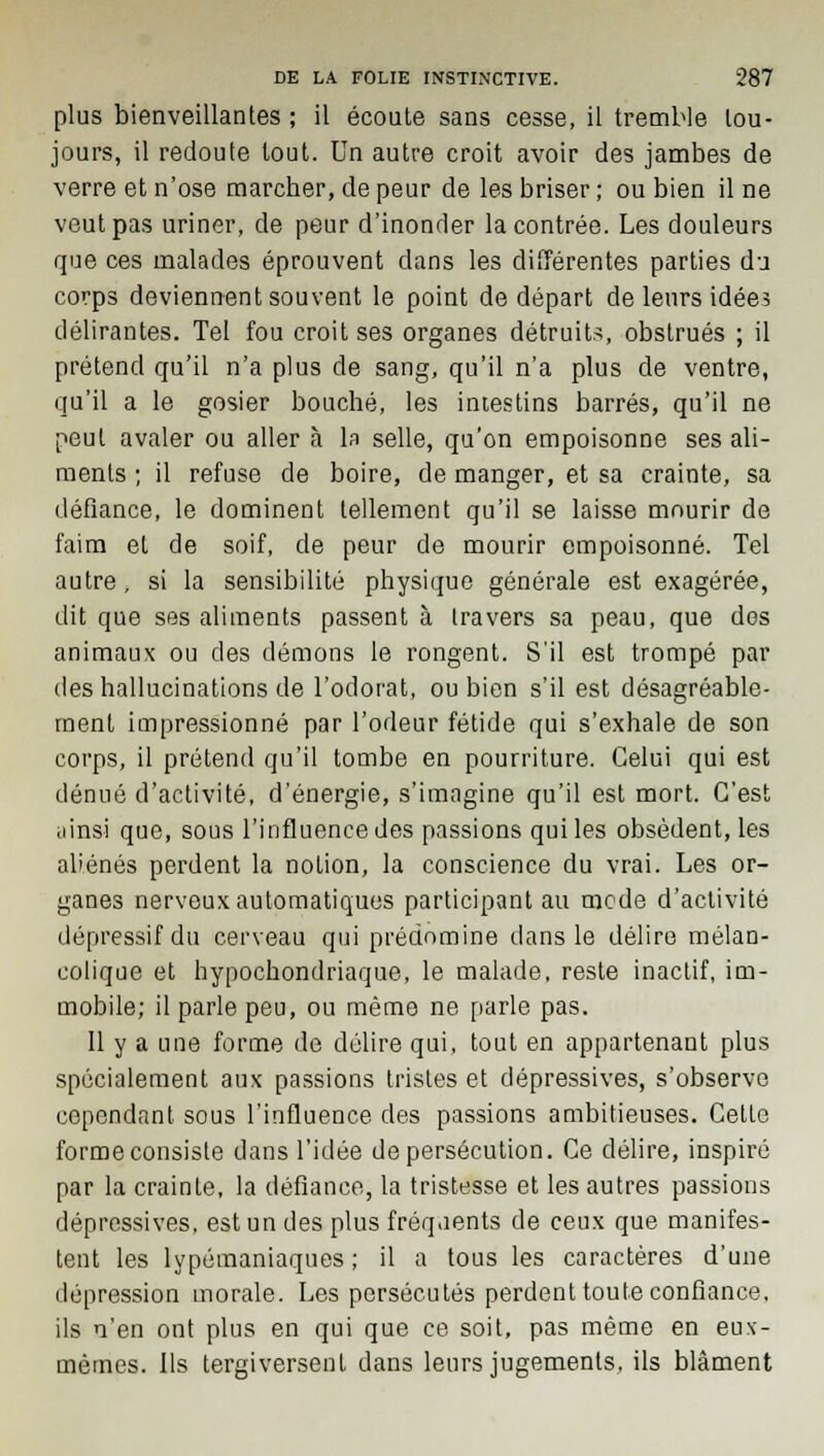 plus bienveillantes ; il écoute sans cesse, il tremble tou- jours, il redoute tout. Un autre croit avoir des jambes de verre et n'ose marcher, de peur de les briser ; ou bien il ne veut pas uriner, de peur d'inonder la contrée. Les douleurs que ces malades éprouvent dans les différentes parties du corps deviennent souvent le point de départ de leurs idées délirantes. Tel fou croit ses organes détruits, obstrués ; il prétend qu'il n'a plus de sang, qu'il n'a plus de ventre, qu'il a le gosier bouché, les intestins barrés, qu'il ne peut avaler ou aller à la selle, qu'on empoisonne ses ali- ments ; il refuse de boire, de manger, et sa crainte, sa défiance, le dominent tellement qu'il se laisse mourir de faim et de soif, de peur de mourir empoisonné. Tel autre , si la sensibilité physique générale est exagérée, dit que ses aliments passent à travers sa peau, que dos animaux ou des démons le rongent. S'il est trompé par des hallucinations de l'odorat, ou bien s'il est désagréable- ment impressionné par l'odeur fétide qui s'exhale de son corps, il prétend qu'il tombe en pourriture. Celui qui est dénué d'activité, d'énergie, s'imagine qu'il est mort. C'est ainsi que, sous l'influence des passions qui les obsèdent, les aliénés perdent la notion, la conscience du vrai. Les or- ganes nerveux automatiques participant au mode d'activité dépressif du cerveau qui prédomine dans le délire mélan- colique et hypochondriaque, le malade, reste inactif, im- mobile; il parle peu, ou même ne parle pas. 11 y a une forme de délire qui, tout en appartenant plus spécialement aux passions tristes et dépressives, s'observe cependant sous l'influence des passions ambitieuses. Celle forme consiste dans l'idée de persécution. Ce délire, inspiré par la crainte, la défiance, la tristesse et les autres passions dépressives, est un des plus fréquents de ceux que manifes- tent les lypémaniaques ; il a tous les caractères d'une dépression morale. Les persécutés perdent toute confiance, ils n'en ont plus en qui que ce soit, pas même en eux- mêmes. Ils tergiversent dans leurs jugements, ils blâment