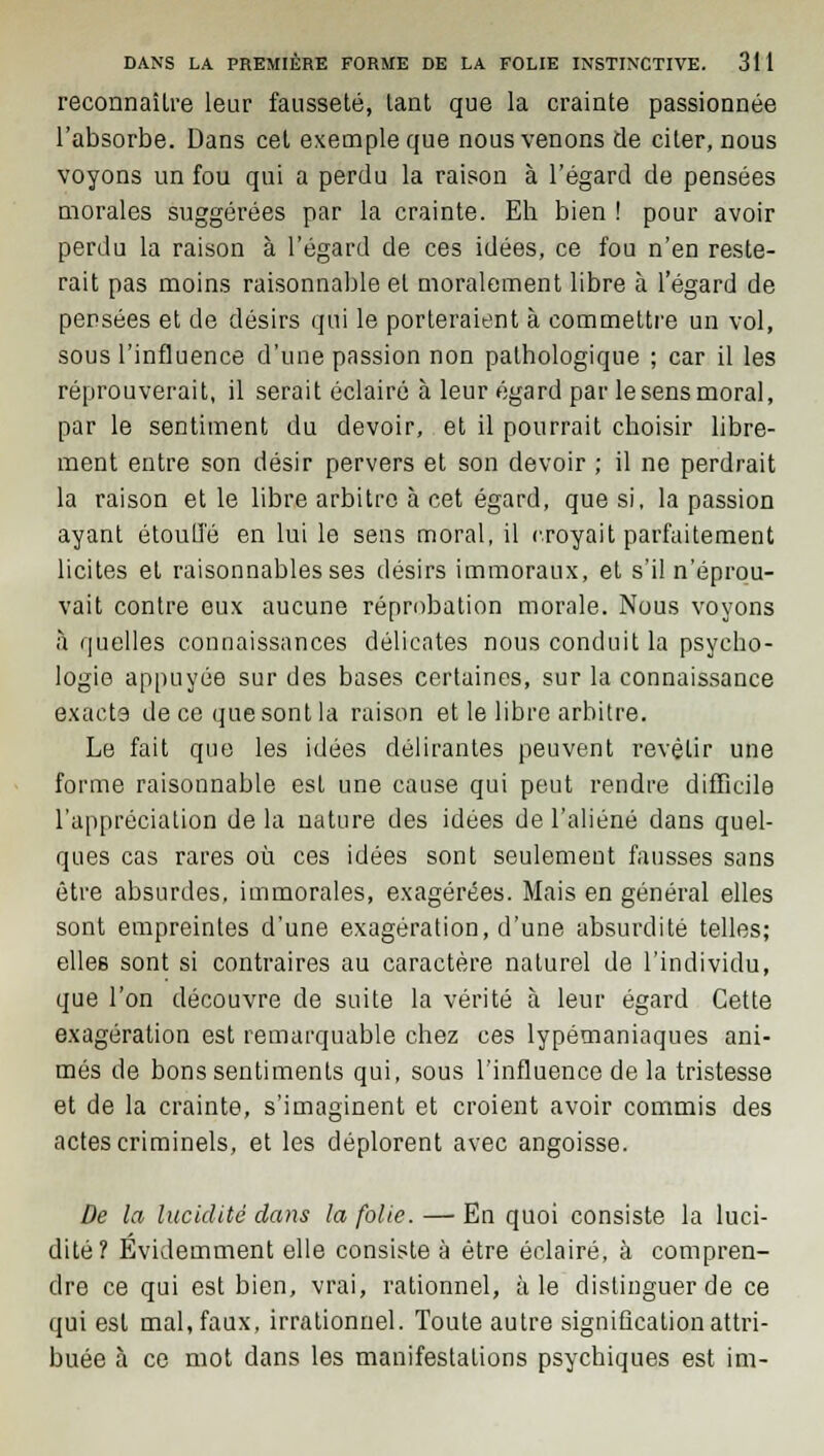 reconnaîlre leur fausseté, tant que la crainte passionnée l'absorbe. Dans cet exemple que nous venons de citer, nous voyons un fou qui a perdu la raison à l'égard de pensées morales suggérées par la crainte. Eh bien ! pour avoir perdu la raison à l'égard de ces idées, ce fou n'en reste- rait pas moins raisonnable et moralement libre à l'égard de pensées et de désirs qui le porteraient à commettre un vol, sous l'influence d'une passion non pathologique ; car il les réprouverait, il serait éclairé à leur égard par le sens moral, par le sentiment du devoir, et il pourrait choisir libre- ment entre son désir pervers et son devoir ; il ne perdrait la raison et le libre arbitre à cet égard, que si, la passion ayant étouffé en lui le sens moral, il croyait parfaitement licites et raisonnables ses désirs immoraux, et s'il n'éprou- vait contre eux aucune réprobation morale. Nous voyons à quelles connaissances délicates nous conduit la psycho- logie appuyée sur des bases certaines, sur la connaissance exacts de ce que sont la raison et le libre arbitre. Le fait que les idées délirantes peuvent revêtir une forme raisonnable est une cause qui peut rendre difficile l'appréciation de la nature des idées de l'aliéné dans quel- ques cas rares où ces idées sont seulement fausses sans être absurdes, immorales, exagérées. Mais en général elles sont empreintes d'une exagération, d'une absurdité telles; elles sont si contraires au caractère naturel de l'individu, que l'on découvre de suite la vérité à leur égard Cette exagération est remarquable chez ces lypémaniaques ani- més de bons sentiments qui, sous l'influence de la tristesse et de la crainte, s'imaginent et croient avoir commis des actes criminels, et les déplorent avec angoisse. De la lucidité dans la folie. — En quoi consiste la luci- dité? Evidemment elle consiste à être éclairé, à compren- dre ce qui est bien, vrai, rationnel, aie distinguer de ce qui est mal, faux, irrationnel. Toute autre signification attri- buée à ce mot dans les manifestations psychiques est im-