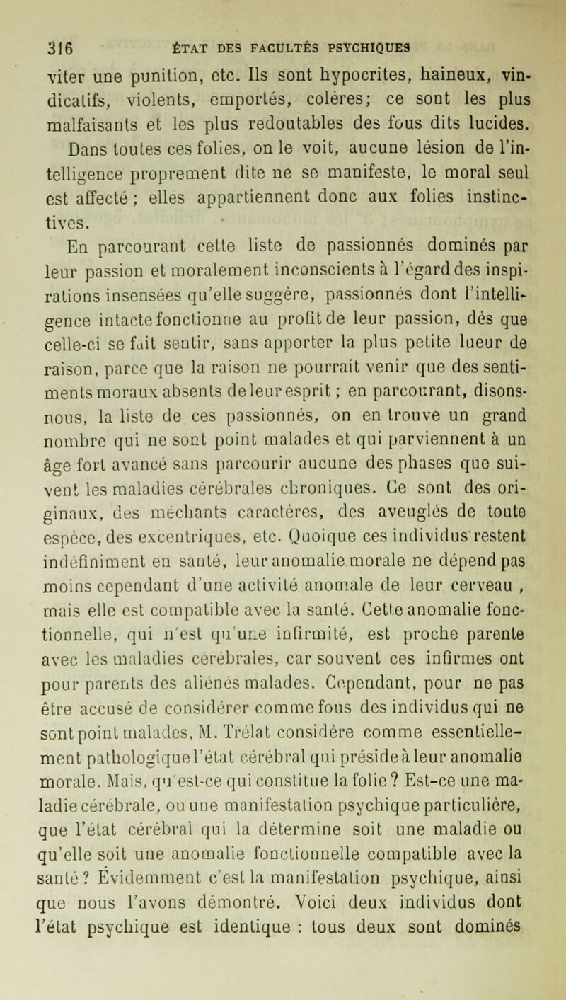 viter une punition, etc. Ils sont hypocrites, haineux, vin- dicatifs, violents, emportés, colères; ce sont les plus malfaisants et les plus redoutables des fous dits lucides. Dans toutes ces folies, on le voit, aucune lésion de l'in- telligence proprement dite ne se manifeste, le moral seul est affecté ; elles appartiennent donc aux folies instinc- tives. En parcourant cette liste de passionnés dominés par leur passion et moralement, inconscients à l'égard des inspi- rations insensées qu'elle suggère, passionnés dont l'intelli- gence intacte fonctionne au profit de leur passion, dès que celle-ci se fait sentir, sans apporter la plus petite lueur de raison, parce que la raison ne pourrait venir que des senti- ments moraux absents de leur esprit ; en parcourant, disons- nous, la liste de ces passionnés, on en trouve un grand nombre qui ne sont point malades et qui parviennent à un âge fort avancé sans parcourir aucune des phases que sui- vent les maladies cérébrales chroniques. Ce sont des ori- ginaux, des méchants caractères, des aveuglés de toute espèce, des excentriques, etc. Quoique ces individus restent indéfiniment en santé, leur anomalie morale ne dépend pas moins cependant d'une activité anomale de leur cerveau , mais elle est compatible avec la santé. Cette anomalie fonc- tionnelle, qui n'est qu'ur:e infirmité, est proche parente avec les maladies cérébrales, car souvent ces infirmes ont pour parents des aliénés malades. Cependant, pour ne pas être accusé de considérer comme fous des individus qui ne sont point malades, M. Tfélat considère comme essentielle- ment pathologique l'état cérébral qui préside à leur anomalie morale. Mais, qu'est-ce qui constitue la folie? Est-ce une ma- ladie cérébrale, ou une manifestation psychique particulière, que l'état cérébral qui la détermine soit une maladie ou qu'elle soit une anomalie fonctionnelle compatible avec la santé? Évidemment c'est la manifestation psychique, ainsi que nous l'avons démontré. Voici deux individus dont l'état psychique est identique : tous deux sont dominés