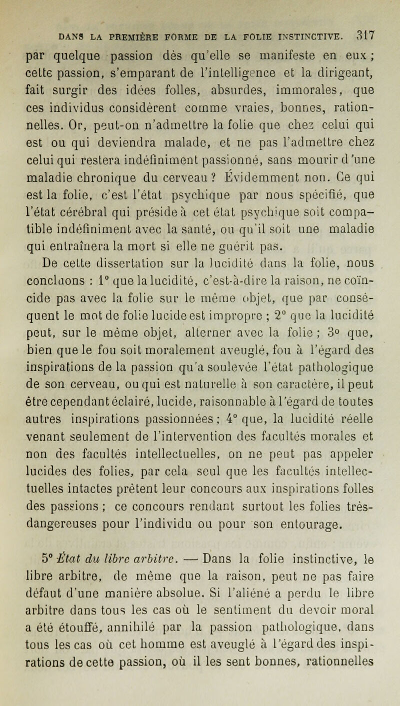 par quelque passion dès qu'elle se manifeste en eux ; celte passion, s'emparant de l'intelligence et la dirigeant, fait surgir des idées folles, absurdes, immorales, que ces individus considèrent comme vraies, bonnes, ration- nelles. Or, peut-on n'admettre la folie que chez celui qui est ou qui deviendra malade, et ne pas l'admettre chez celui qui restera indéfiniment passionné, sans mourir d'une maladie chronique du cerveau ? Évidemment non. Ce qui est la folie, c'est l'état psychique par nous spécifié, que l'état cérébral qui préside à cet état psychique soit compa- tible indéfiniment avec la sanlé, ou qu'il soit une maladie qui entraînera la mort si elle ne guérit pas. De cette dissertation sur la lucidité dans la folie, nous concluons : 1° que la lucidité, c'est-à-dire la raison, ne coïn- cide pas avec la folie sur le même objet, que par consé- quent le mot de folie lucide est impropre ; 2° que la lucidité peut, sur le môme objet, alterner avec la folie ; 3° que, bien que le fou soit moralement aveuglé, fou à l'égard des inspirations delà passion qu'a soulevée l'état pathologique de son cerveau, ou qui est naturelle à son caractère, il peut être cependant éclairé, lucide, raisonnable à l'égard de toutes autres inspirations passionnées: 4° que, la lucidité réelle venant seulement de l'intervention des facultés morales et non des facultés intellectuelles, on ne peut pas appeler lucides des folies, par cela seul que les facultés intellec- tuelles intactes prêtent leur concours aux inspirations folles des passions ; ce concours rendant surtout les folies très- dangereuses pour l'individu ou pour son entourage. 5° -État du libre arbitre>. — Dans la folie instinctive, le libre arbitre, de même que la raison, peut ne pas faire défaut d'une manière absolue. Si l'aliéné a perdu le libre arbitre dans tous les cas où le sentiment du devoir moral a été étouffé, annihilé par la passion pathologique, dans tous les cas où cet homme est aveuglé à l'égard des inspi- rations de cette passion, où il les sent bonnes, rationnelles