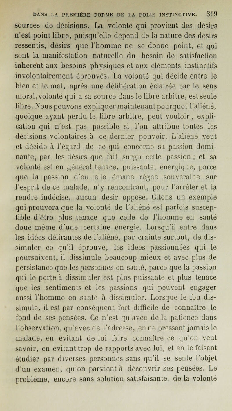 sources de décisions. La volonté qui provient des désirs n'est point libre, puisqu'elle dépend de la nature des désirs ressentis, désirs que l'homme ne se donne point, et qui sont la manifestation naturelle du besoin de satisfaction inhérent aux besoins physiques et aux éléments instinctifs involontairement éprouvés. La volonté qui décide entre le bien et le mal, après une délibération éclairée par le sens moral,volonté qui a sa source dans le libre arbitre, est seule libre. Nous pouvons expliquer maintenant pourquoi l'aliéné, quoique ayant perdu le libre arbitre, peut vouloir, expli- cation qui n'est pas possible si l'on attribue toutes les décisions volontaires à ce dernier pouvoir. L'aliéné veut et décide à l'égard de ce qui concerne sa passion domi- nante, par les désirs que fait surgir cette passion; et sa volonté est en général tenace, puissante, énergique, parce que la passion d'où elle émane règne souveraine sur l'esprit de ce malade, n'y rencontrant, pour l'arrêter et la rendre indécise, aucun désir opposé. Citons un exemple qui prouvera que la volonté de l'aliéné est parfois suscep- tible d'être plus tenace que celle de l'homme en santé doué même d'une certaine énergie. Lorsqu'il entre dans les idées délirantes de l'aliéné, par crainte surtout, de dis- simuler ce qu'il éprouve, les idées passionnées qui le poursuivent, il dissimule beaucoup mieux et avec plus de persistance que les personnes en santé, parce que la passion qui le porte à dissimuler est plus puissante et plus tenace que les sentiments et les passions qui peuvent engager aussi l'homme en santé à dissimuler. Lorsque le fou dis- simule, il est par conséquent fort difficile de connaître le fond de ses pensées. Ce n'est qu'avec de la patience dans l'observation, qu'avec de l'adresse, en ne pressant jamais le malade, en évitant de lui faire connaître ce qu'on veut savoir, en évitant trop de rapports avec lui, et en le faisant étudier par diverses personnes sans qu'il se sente l'objet d'un examen, qu'on parvient à découvrir ses pensées. Le problème, encore sans solution satisfaisante, de la volonté