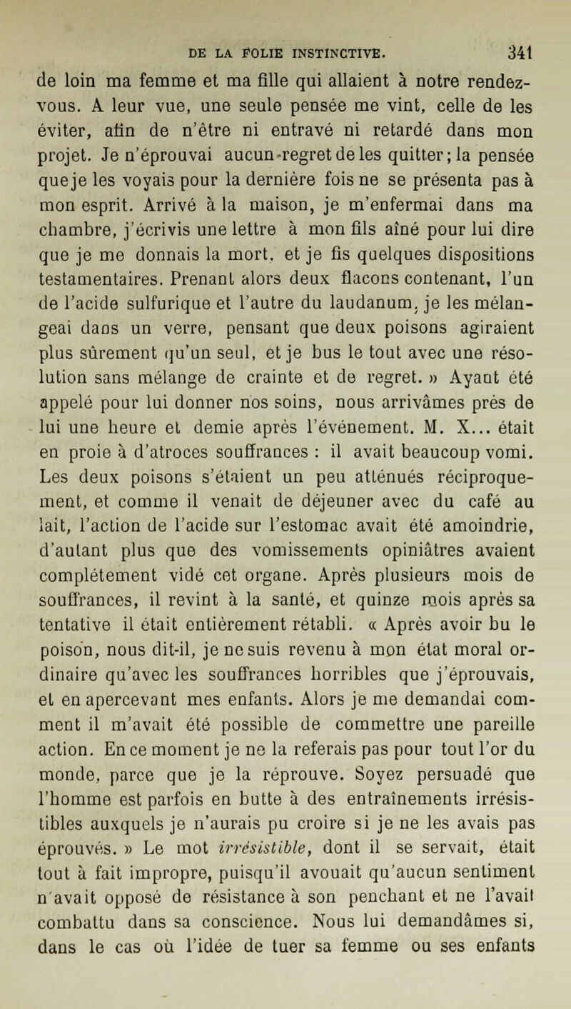 de loin ma femme et ma fille qui allaient à notre rendez- vous. A leur vue, une seule pensée me vint, celle de les éviter, afin de n'être ni entravé ni retardé dans mon projet. Je n'éprouvai aucun-regret de les quitter; la pensée queje les voyais pour la dernière fois ne se présenta pas à mon esprit. Arrivé à la maison, je m'enfermai dans ma chambre, j'écrivis une lettre à mon fils aîné pour lui dire que je me donnais la mort, et je fis quelques dispositions testamentaires. Prenant alors deux flacons contenant, l'un de l'acide sulfurique et l'autre du laudanum, je les mélan- geai dans un verre, pensant que deux poisons agiraient plus sûrement qu'un seul, et je bus le tout avec une réso- lution sans mélange de crainte et de regret. » Ayant été appelé pour lui donner nos soins, nous arrivâmes près de lui une heure et demie après l'événement. M. X... était en proie à d'atroces souffrances : il avait beaucoup vomi. Les deux poisons s'étaient un peu atténués réciproque- ment, et comme il venait de déjeuner avec du café au lait, l'action de l'acide sur l'estomac avait été amoindrie, d'autant plus que des vomissements opiniâtres avaient complètement vidé cet organe. Après plusieurs mois de souffrances, il revint à la santé, et quinze raois après sa tentative il était entièrement rétabli. « Après avoir bu le poison, nous dit-il, je ne suis revenu à mon état moral or- dinaire qu'avec les souffrances horribles que j'éprouvais, et en apercevant mes enfants. Alors je me demandai com- ment il m'avait été possible de commettre une pareille action. En ce moment je ne la referais pas pour tout l'or du monde, parce que je la réprouve. Soyez persuadé que l'homme est parfois en butte à des entraînements irrésis- tibles auxquels je n'aurais pu croire si je ne les avais pas éprouvés. » Le mot irrésistible, dont il se servait, était tout à fait impropre, puisqu'il avouait qu'aucun sentiment n'avait opposé de résistance à son penchant et ne l'avait combattu dans sa conscience. Nous lui demandâmes si, dans le cas où l'idée de tuer sa femme ou ses enfants