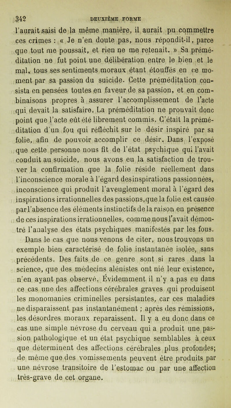 l'aurait saisi de la même manière, il aurait pu commettre ces crimes : « Je n'en doute pas, nous répondit-il, parce que tout me poussait, et rien ne me retenait. » Sa prémé- ditation ne fut point une délibération entre le bien et le mal, tous ses sentiments moraux étant étouffés en ce mo- ment par sa passion du suicide. Cette préméditation con- sista en pensées toutes en faveur de sa passion, et en com- binaisons propres à assurer l'accomplissement de l'acte qui devait la satisfaire. La préméditation ne prouvait donc point que l'acte eût été librement commis. C'était la prémé- ditation d'un fou qui réfléchit sur le désir inspiré par sa folie, afin de pouvoir accomplir ce désir. Dans l'exposé que celte personne nous fit de l'état psychique qui l'avait conduit au suicide, nous avons eu la satisfaction de trou- ver la confirmation que la folie réside réellement dans l'inconscience morale à l'égard desinspirations passionnées, inconscience qui produit l'aveuglement moral à l'égard des inspirations irrationnelles des passions,que la folie est causée parl'absence des éléments instinctifs de la raison en présence de ces inspirations irrationnelles, comme nous l'avait démon- tré l'analyse des états psychiques manifestés par les fous. Dans le cas que nous venons de citer, nous trouvons un exemple bien caractérisé de folie instantanée isolée, sans précédents. Des faits de ce genre sont si rares dans la science, que des médecins alénistes ont nié leur existence, n'en ayant pas observé. Evidemment il n'y a pas eu dans ce cas une des affections cérébrales graves qui produisent les monomanies criminelles persistantes, car ces maladies ne disparaissent pas instantanément ; après des rémissions, les désordres moraux reparaissent. Il y a eu donc dans ce cas une simple névrose du cerveau qui a produit une pas- sion pathologique et un état psychique semblables à ceux que déterminent des affections cérébrales plus profondes; de même que des vomissements peuvent être produits par une névrose transitoire de l'estomac ou par une affection très-grave de cet organe.