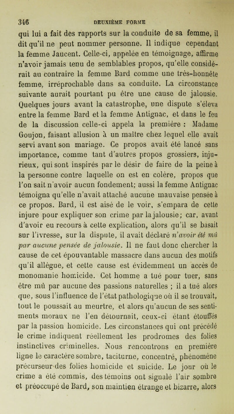 qui lui a fait des rapports sur la conduite de sa femme, il dit qu'il ne peut nommer personne. Il indique cependant la femme Jaucent. Celle-ci, appelée en témoignage, affirme n'avoir jamais lenu de semblables propos, qu'elle considé- rait au contraire la femme Bard comme une très-honnête femme, irréprochable dans sa conduite. La circonstance suivante aurait pourtant pu être une cause de jalousie. Quelques jours avant la catastrophe, une dispute s'éleva entre la femme Bard et la femme Antignac, et dans le feu de la discussion celle-ci appela la première : Madame Goujon, faisant allusion à un maître chez lequel elle avait servi avant son mariage. Ce propos avait été lancé sans importance, comme tant d'autres propos grossiers, inju- rieux, qui sont inspirés parle désir de faire de la peine à la personne contre laquelle on est en colère, propos que l'on sait n'avoir aucun fondement; aussi la femme Antignac témoigna qu'elle n'avait attaché aucune mauvaise pensée à ce propos. Bard, il est aisé de le voir, s'empara de cette injure pour expliquer son crime par lajalousie; car, avant d'avoir eu recours à cette explication, alors qu'il se basait sur l'ivresse, sur la dispute, il avait déclaré n'avoir été mû par aucune pensée de jalousie. Il ne faut donc chercher la cause de cet épouvantable massacre clans aucun des motifs qu'il allègue, et cette cause est évidemment un accès de monomanie homicide. Cet homme a tué pour tuer, sans être mû par aucune des passions naturelles ; il a tué alors que, sous l'influence de l'état pathologique où il se trouvait, tout le poussait au meurtre, et alors qu'aucun de ses senti- ments moraux ne l'en détournait, ceux-ci étant étouffés par la passion homicide. Les circonstances qui ont précédé le crime indiquent réellement les prodromes des folies instinctives criminelles. Nous rencontrons en première ligne le caractère sombre, taciturne, concentré, phénomène précurseur des folies homicide et suicide. Le jour où le crime a été commis, des témoins ont signalé l'air sombre et préoccupé de Bard, son maintien étrange et bizarre, alors