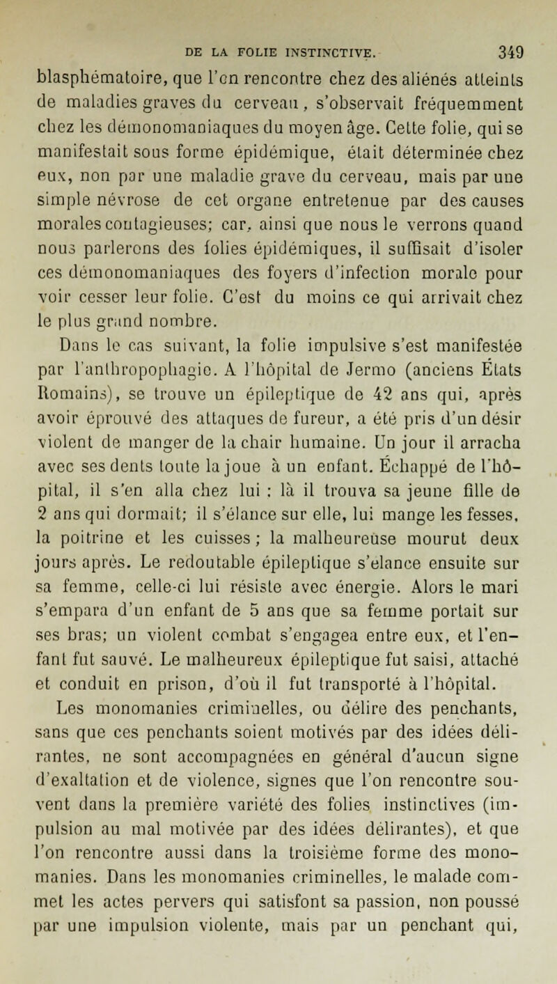 blasphématoire, que l'on rencontre chez des aliénés atteints de maladies graves du cerveau, s'observait fréquemment chez les démonomaniaques du moyen âge. Cette folie, qui se manifestait sous forme épidémique, était déterminée chez eux, non par une maladie grave du cerveau, mais par une simple névrose de cet organe entretenue par des causes morales contagieuses; car, ainsi que nous le verrons quand nous parlerons des folies épidémiques, il suffisait d'isoler ces démonomaniaques des foyers d'infection morale pour voir cesser leur folie. C'est du moins ce qui arrivait chez le plus grand nombre. Dans le cas suivant, la folie impulsive s'est manifestée par l'anthropophagie. A l'hôpital de Jermo (anciens États Romains), se trouve un épileptique de 42 ans qui, après avoir éprouvé des attaques de fureur, a été pris d'un désir violent de manger de la chair humaine. Un jour il arracha avec ses dents tonte la joue à un enfant. Échappé de l'hô- pital, il s'en alla chez lui : là il trouva sa jeune Aile de 2 ans qui dormait; il s'élance sur elle, lui mange les fesses, la poitrine et les cuisses; la malheureuse mourut deux jours après. Le redoutable épileptique s'élance ensuite sur sa femme, celle-ci lui résiste avec énergie. Alors le mari s'empara d'un enfant de 5 ans que sa femme portait sur ses bras; un violent combat s'engagea entre eux, et l'en- fant fut sauvé. Le malheureux épileptique fut saisi, attaché et conduit en prison, d'où il fut transporté à l'hôpital. Les monomanies criminelles, ou délire des penchants, sans que ces penchants soient motivés par des idées déli- rantes, ne sont accompagnées en général d'aucun signe d'exaltation et de violence, signes que l'on rencontre sou- vent dans la première variété des folies instinctives (im- pulsion au mal motivée par des idées délirantes), et que l'on rencontre aussi dans la troisième forme des mono- manies. Dans les monomanies criminelles, le malade com- met les actes pervers qui satisfont sa passion, non poussé par une impulsion violente, mais par un penchant qui,