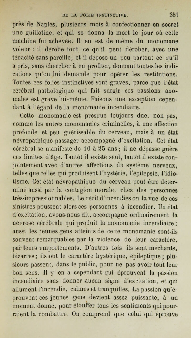 près de Naplcs, plusieurs mois à confectionner en secret une guillotine, et qui se donna la mort le jour où cette machine fut achevée. Il en est de même du monomane voleur : il dérobe tout ce qu'il peut dérober, avec une ténacité sans pareille, et il dépose un peu partout ce qu'il a pris, sans chercher à en profiter, donnant toutes les indi- cations qu'on lui demande pour opérer les restitutions. Toutes ces folies instinctives sont graves, parce que l'état cérébral pathologique qui fait surgir ces passions ano- males est grave lui-même. Faisons une exception cepen- dant à l'égard de la monomanie incendiaire. Cette monomanie est presque toujours due, non pas, comme les autres monomanies criminelles, à une affection profonde et peu guérissable du cerveau, mais à un état névropathique passager accompagné d'excitation. Cet état cérébral se manifeste de 10 à 25 ans ; il ne dépasse guère ces limites d'âge. Tantôt il existe seul, tantôt il existe con- jointement avec d'autres affeclions du système nerveux, telles que celles qui produisent l'hystérie, l'épilepsie, l'idio- tisme. Cet état névropathique du cerveau peut être déter- miné aussi par la contagion morale, chez des personnes très-impressionnables. Le récit d'incendies ou la vue de ces sinistres poussent alors ces personnes à incendier. Un état d'excitation, avons-nous dit, accompagne ordinairement la névrose cérébrale qui produit la monomanie incendiaire; aussi les jeunes gens atteints de cette monomanie sont-ils souvent remarquables par la violence de leur caractère, par leurs emportements. D'autres fois ils sont méchants, bizarres; ils ont le caractère hystérique, épileptique ; plu- sieurs passent, dans le public, pour ne pas avoir tout leur bon sens. Il y en a cependant qui éprouvent la passion incendiaire sans donner aucun signe d'excitation, et qui allument l'incendie, calmes et tranquilles. La passion qu'é- prouvent ces jeunes gens devient assez puissante, à un momeut donné, pour étouffer tous les sentiments qui pour- raient la combattre. On comprend que celui qui éprouve